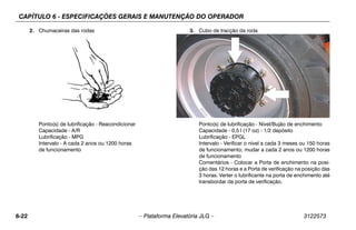 CAPÍTULO 6 - ESPECIFICAÇÕES GERAIS E MANUTENÇÃO DO OPERADOR
6-22 – Plataforma Elevatória JLG – 3122573
2. Chumaceiras das rodas
Ponto(s) de lubrificação - Reacondicionar
Capacidade - A/R
Lubrificação - MPG
Intervalo - A cada 2 anos ou 1200 horas
de funcionamento
3. Cubo de tracção da roda
Ponto(s) de lubrificação - Nível/Bujão de enchimento
Capacidade - 0,5 l (17 oz) - 1/2 depósito
Lubrificação - EPGL
Intervalo - Verificar o nível a cada 3 meses ou 150 horas
de funcionamento; mudar a cada 2 anos ou 1200 horas
de funcionamento
Comentários - Colocar a Porta de enchimento na posi-
ção das 12 horas e a Porta de verificação na posição das
3 horas. Verter o lubrificante na porta de enchimento até
transbordar da porta de verificação.
 
