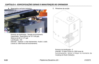 CAPÍTULO 6 - ESPECIFICAÇÕES GERAIS E MANUTENÇÃO DO OPERADOR
6-24 – Plataforma Elevatória JLG – 3122573
6. Reservatório de fluido hidráulico
Ponto(s) de lubrificação - Tampão de enchimento
Capacidade - Reservatório de 151 l (40 gal);
Sistema de 291,4 l (77 gal)
Lubrificação - HO
Intervalo - Verificar o nível diariamente; mudar a cada
2 anos ou 1200 horas de funcionamento.
7. Filtradores de sucção
Ponto(s) de lubrificação - 2
Intervalo - A cada 2 anos ou 1200 horas de
funcionamento, retirar e limpar no momento da
mudança do fluido hidráulico.
 