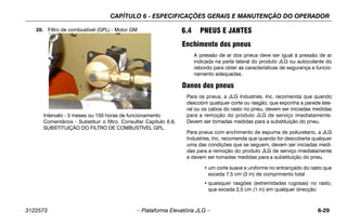 CAPÍTULO 6 - ESPECIFICAÇÕES GERAIS E MANUTENÇÃO DO OPERADOR
3122573 – Plataforma Elevatória JLG – 6-29
20. Filtro de combustível (GPL) - Motor GM
Intervalo - 3 meses ou 150 horas de funcionamento
Comentários - Substituir o filtro. Consultar Capítulo 6.6,
SUBSTITUIÇÃO DO FILTRO DE COMBUSTÍVEL GPL.
6.4 PNEUS E JANTES
Enchimento dos pneus
A pressão de ar dos pneus deve ser igual à pressão de ar
indicada na parte lateral do produto JLG ou autocolante do
rebordo para obter as características de segurança e funcio-
namento adequadas.
Danos dos pneus
Para os pneus, a JLG Industries, Inc. recomenda que quando
descobrir qualquer corte ou rasgão, que exponha a parede late-
ral ou os cabos do rasto no pneu, devem ser iniciadas medidas
para a remoção do produto JLG de serviço imediatamente.
Devem ser tomadas medidas para a substituição do pneu.
Para pneus com enchimento de espuma de poliuretano, a JLG
Industries, Inc. recomenda que quando for descoberta qualquer
uma das condições que se seguem, devem ser iniciadas medi-
das para a remoção do produto JLG de serviço imediatamente
e devem ser tomadas medidas para a substituição do pneu.
• um corte suave e uniforme no entrançado do rasto que
exceda 7,5 cm (3 in) de comprimento total
• quaisquer rasgões (extremidades rugosas) no rasto,
que exceda 2,5 cm (1 in) em qualquer direcção
 