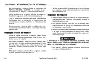 CAPÍTULO 1 - RECOMENDAÇÕES DE SEGURANÇA
1-2 – Plataforma Elevatória JLG – 3122573
• Ler, compreender e observar todas as mensagens de
PERIGO, ATENÇÃO e CUIDADO e as instruções de ope-
ração afixadas na máquina e constantes deste manual.
• Utilizar a máquina nas condições definidas para a sua uti-
lização em segurança, conforme indicado pela JLG.
• Todo o pessoal de operação deve estar perfeitamente
familiarizado com os comandos e procedimentos de
emergência da máquina, conforme as indicações deste
manual.
• Ler, compreender e observar todos os regulamentos inter-
nos da empresa e oficiais relativos à operação deste tipo
de máquinas.
Inspecção do local de trabalho
• Antes de operar a máquina, o operador deverá tomar
todas as medidas necessárias para evitar os riscos exis-
tentes na área de trabalho.
• Não operar ou elevar a plataforma com a máquina posi-
cionada sobre camiões, atrelados, vagões de caminho de
ferro, barcaças, andaimes ou outros equipamentos ou
estruturas, excepto quando aprovado por escrito pela
JLG.
• Não operar a máquina em atmosferas perigosas, excepto
quando aprovado por escrito pela JLG.
• Verificar se a superfície de assentamento tem condições
para suportar a carga máxima indicada nos autocolantes
afixados na máquina.
Inspecção da máquina
• Antes de operar a máquina, efectuar as inspecções e veri-
ficações funcionais. Para mais informações, consultar o
Capítulo 2 deste manual.
• Não operar a máquina, caso esta não se encontre man-
tida ou reparada de acordo com o estipulado no Manual
de Reparação e Manutenção.
• Verificar o adequado funcionamento do interruptor de pé
e de todos os outros dispositivos de segurança. A modifi-
cação destes dispositivos é uma violação das regras bási-
cas de segurança.
A MODIFICAÇÃO OU ALTERAÇÃO DA PLATAFORMA ELEVATÓRIA DEVE
APENAS SER EFECTUADA APÓS A RECEPÇÃO DA RESPECTIVA AUTORI-
ZAÇÃO POR ESCRITO EMITIDA PELO FABRICANTE.
• Não operar a máquina, se esta apresentar autocolantes
ou avisos em falta ou ilegíveis.
 