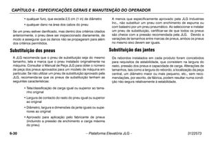 CAPÍTULO 6 - ESPECIFICAÇÕES GERAIS E MANUTENÇÃO DO OPERADOR
6-30 – Plataforma Elevatória JLG – 3122573
• qualquer furo, que exceda 2,5 cm (1 in) de diâmetro
• qualquer dano na área dos cabos do pneu
Se um pneu estiver danificado, mas dentro dos critérios citados
anteriormente, o pneu deve ser inspeccionado diariamente, de
modo a assegurar que os danos não se propagaram para além
dos critérios permitidos.
Substituição dos pneus
A JLG recomenda que o pneu de substituição seja do mesmo
tamanho, tela e marca que o pneu instalado originalmente na
máquina. Consultar o Manual de Peça JLG para obter o número
de peça dos pneus aprovados para um modelo de máquina em
particular. Se não utilizar um pneu de substituição aprovado pela
JLG, recomenda-se que os pneus de substituição tenham as
seguintes características:
• Tela/classificação de carga igual ou superior ao tama-
nho original
• Largura de contacto do rasto do pneu igual ou superior
ao original
• Diâmetro, largura e dimensões da jante iguais ou supe-
riores ao original
• Aprovado para aplicação pelo fabricante de pneus
(incluindo a pressão de enchimento e carga máxima
do pneu)
A menos que especificamente aprovado pela JLG Industries
Inc., não substituir um pneu com enchimento de espuma ou
com balastro por um pneu pneumático. Ao seleccionar e instalar
um pneu de substituição, certificar-se de que todos os pneus
são cheios com a pressão recomendada pela JLG. Devido a
variações de tamanhos entre marcas de pneus, ambos os pneus
no mesmo eixo devem ser iguais.
Substituição das jantes
Os rebordos instalados em cada produto foram concebidos
para requisitos de estabilidade, que consistem na largura do
rasto, pressão dos pneus e capacidade de carga. Alterações de
tamanhos, tais como a largura do rebordo, a localização da peça
central, um diâmetro maior ou mais pequeno, etc., sem reco-
mendações, por escrito, de fábrica, podem resultar numa condi-
ção não segura relativamente à estabilidade.
 