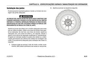 CAPÍTULO 6 - ESPECIFICAÇÕES GERAIS E MANUTENÇÃO DO OPERADOR
3122573 – Plataforma Elevatória JLG – 6-31
Instalação das jantes
É extremamente importante aplicar e manter um binário de mon-
tagem das jantes adequado.
AS PORCAS DAS JANTES DEVEM SER INSTALADAS E MANTIDAS COM
O BINÁRIO ADEQUADO, DE MODO A EVITAR JANTES SOLTAS, REBITES
PARTIDOS E A POSSÍVEL SEPARAÇÃO PERIGOSA DA RODA DO EIXO.
CERTIFICAR-SE DE QUE SÃO UTILIZADAS APENAS AS PORCAS COR-
RESPONDENTES AO ÂNGULO DO CONE DA JANTE.
Aperte as porcas dos olhais com o binário adequado para evitar
que as rodas se soltem. Utilize uma chave de binário para aper-
tar as retenções. Se não tiver uma chave de binário, aperte as
retenções com uma chave de olhais e, em seguida, solicite o
aperto numa oficina de reparação qualificada ou representante.
O aperto em demasia resulta na quebra dos rebites ou a defor-
mação permanente dos orifícios dos rebites de montagem nas
rodas. O procedimento adequado para a afixação das rodas é o
seguinte:
1. Coloque todas as porcas à mão de modo a evitar cruza-
mentos. NÃO utilizar lubrificante nas roscas ou nas porcas.
2. Aperte as porcas na sequência seguinte:
 