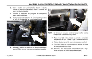 CAPÍTULO 6 - ESPECIFICAÇÕES GERAIS E MANUTENÇÃO DO OPERADOR
3122573 – Plataforma Elevatória JLG – 6-33
3. Com o motor em funcionamento, fechar a válvula
manual do reservatório e deixar o motor a funcionar até
que o combustível acabe.
4. Accionar o interruptor de paragem de emergência
assim que o motor pare.
5. Desligar o conector eléctrico do sensor de temperatura
do GPL na porta auxiliar de combustível do EPR.
6. Remover o grampo de retenção do sensor de tempera-
tura do GPL e remover o sensor do corpo do regulador.
NOTA: Ter à mão um pequeno contentor para recolher o óleo
que escorrer livremente do regulador.
7. Após drenar todo o óleo, instalar novamente o sensor de
temperatura do GPL e voltar a ligar o conector eléctrico.
8. Abrir a válvula manual do reservatório de combustível.
9. Colocar o motor em funcionamento e verificar se todas
as ligações estão bem fixas.
10. Eliminar o óleo drenado em conformidade com a legis-
lação em vigor, de modo seguro e adequado.
 