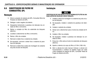 CAPÍTULO 6 - ESPECIFICAÇÕES GERAIS E MANUTENÇÃO DO OPERADOR
6-34 – Plataforma Elevatória JLG – 3122573
6.6 SUBSTITUIÇÃO DO FILTRO DE
COMBUSTÍVEL GPL
Remoção
1. Aliviar a pressão do sistema de GPL. Consultar Alívio da
Pressão do Sistema de GPL.
2. Desligar o cabo negativo da bateria.
3. Desapertar lentamente o parafuso de retenção da uni-
dade do filtro e removê-lo.
4. Retirar a unidade do filtro do solenóide de bloqueio
eléctrico.
5. Localizar o electroíman do filtro e removê-lo.
6. Retirar o filtro da unidade.
7. Remover e deitar fora o vedante da unidade.
8. Se equipado, remover e deitar fora o vedante do para-
fuso de retenção.
9. Remover e deitar fora a placa de montagem do vedante
da junta circular de bloqueio.
Instalação
CERTIFIQUE-SE DE QUE INSTALA O ELECTROÍMAN DO FILTRO NA UNI-
DADE ANTES DE COLOCAR O NOVO VEDANTE.
1. Instalar a placa de montagem no vedante da junta circu-
lar de bloqueio.
2. Se equipado, instalar o vedante do parafuso de reten-
ção.
3. Instalar o vedante da unidade.
4. Deixar cair o electroíman para o fundo da unidade do fil-
tro.
5. Instalar o filtro na unidade.
6. Se equipado, instalar o parafuso de retenção na uni-
dade do filtro.
7. Empurrar o filtro até ao fundo do solenóide de bloqueio
eléctrico.
8. Aperte o retentor do copo do filtro a 12 Nm (106 in lb).
9. Abrir a válvula de corte manual. Colocar o veículo em
funcionamento e verificar se existem fugas em cada
união instalada do sistema de GPL. Consultar Teste de
Fugas do Sistema de GPL.
 