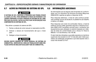 CAPÍTULO 6 - ESPECIFICAÇÕES GERAIS E MANUTENÇÃO DO OPERADOR
6-36 – Plataforma Elevatória JLG – 3122573
6.7 ALÍVIO DA PRESSÃO DO SISTEMA DE GPL
O SISTEMA DE GPL FUNCIONA A PRESSÕES QUE PODEM ATINGIR
21,5 BAR (312 PSI). PARA MINIMIZAR O RISCO DE INCÊNDIO E DE
LESÕES CORPORAIS, ALIVIAR A PRESSÃO DO SISTEMA DE GPL (SEM-
PRE QUE APLICÁVEL) ANTES DE EFECTUAR INTERVENÇÕES NOS
COMPONENTES DO SISTEMA DE GPL.
Para aliviar a pressão do sistema de GPL:
1. Fechar a válvula de corte manual no reservatório de GPL.
2. Colocar o veículo em funcionamento até que o motor
pare.
3. Desligar a chave da ignição.
DEVERÁ EXISTIR PRESSÃO DE VAPOR RESIDUAL NO SISTEMA DE
COMBUSTÍVEL. VERIFICAR SE A ÁREA DE TRABALHO ESTÁ BEM VEN-
TILADA ANTES DE DESLIGAR QUALQUER TUBO DE COMBUSTÍVEL.
6.8 INFORMAÇÕES ADICIONAIS
As informações que se seguem são fornecidas em conformi-
dade com os requisitos da Directiva Europeia Máquinas
2006/42/CE e apenas se aplica a máquinas na CE.
Para máquinas eléctricas, o nível de ruído contínuo ponde-
rado (pressão sonora da escala A) na plataforma de trabalho
é inferior a 70 dB(A)
Para máquinas com motor de combustão interna, o nível da
potência sonora (LWA) garantida segundo a Directiva Euro-
peia 2000/14/CE (emissões sonoras para o ambiente dos
equipamentos para utilização no exterior) baseado em méto-
dos de teste em conformidade com o Anexo III, Parte B,
Método 1 e 0 da Directiva, é de 104 dB.
O valor total das vibrações a que estão expostos os membros
superiores não excede 2,5 m/s2
. O mais alto valor médio qua-
drático da aceleração ponderada a que está exposto todo o
corpo não excede 0,5 m/s2.
 