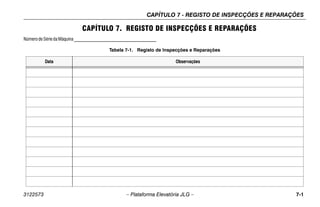CAPÍTULO 7 - REGISTO DE INSPECÇÕES E REPARAÇÕES
3122573 – Plataforma Elevatória JLG – 7-1
CAPÍTULO 7. REGISTO DE INSPECÇÕES E REPARAÇÕES
Númerode Série daMáquina___________________________________
Tabela 7-1. Registo de Inspecções e Reparações
Data Observações
 