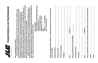 TRANSFERÊNCIA
DE
PROPRIEDADE
Para
o
proprietário
do
produto:
Se
for
proprietário
de
equipamento
a
que
refere
este
manual,
mas
NÃO
o
seu
comprador
original,
gostaríamos
que
nos
enviasse
os
seus
dados.
Para
recepção
atempada
dos
boletins
técnicos
com
impacto
na
segurança
de
utilização
do
equipamento,
é
importante
manter
a
JLG
Industries,
Inc.
informada
sobre
os
proprietários
actuais
de
todos
os
equipamentos
JLG.
A
JLG
mantém
em
arquivo
as
informações
sobre
os
proprietários
de
todos
os
equipamentos
e
utiliza
esta
informação
para
comunicar
com
os
proprietários,
sempre
que
necessário.
Utilizar
este
formulário
para
comunicar
à
JLG
informações
actualizadas
sobre
o
proprietário
actual
dos
produtos
JLG.
Enviar
os
formulário
devidamente
preenchido
para
o
Departamento
de
Segurança
e
Fiabilidade
de
Produtos
da
JLG
através
de
fax
ou
para
o
endereço
de
correio
electrónico
indicado
abaixo.
Muito
obrigado,
Product
Safety
and
Reliability
Department
JLG
Industries,
Inc.
13224
Fountainhead
Plaza
Hagerstown,
MD
21742
EUA
Telefone:
+1-717-485-6591
Fax:
+1-301-745-3713
NOTA:
Os
equipamentos
utilizados
em
regime
de
aluguer
não
devem
ser
incluídos
neste
formulário.
Modelo
de
fábrica
__________________________________________________________
Número
de
série:
__________________________________________________________
Anterior
proprietário:
_______________________________________________________
Endereço:
________________________________________________________________
_________________________________________________________________________
País:
_____________________________
Telefone:
(_______)
______________________
Data
da
transferência
de
propriedade:
________________
Actual
proprietário:
________________________________________________________
Endereço:
________________________________________________________________
_________________________________________________________________________
País:
_____________________________
Telefone:
(_______)
______________________
Na
sua
organização,
quem
é
a
pessoa
que
deve
receber
as
nossas
comunicações?
Nome:
___________________________________________________________________
Título:
____________________________________________________________________
An
Oshkosh
Corporation
Company
 