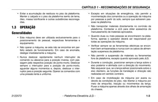 CAPÍTULO 1 - RECOMENDAÇÕES DE SEGURANÇA
3122573 – Plataforma Elevatória JLG – 1-3
• Evitar a acumulação de resíduos no piso da plataforma.
Manter o calçado e o piso da plataforma isento de lama,
óleo, massa lubrificante e outras substâncias escorrega-
dias.
1.3 OPERAÇÃO
Generalidades
• Esta máquina deve ser utilizada exclusivamente para o
posicionamento de pessoal, respectivas ferramentas e
equipamento.
• Não operar a máquina, se esta não se encontrar em per-
feito estado de funcionamento. Em caso de anomalia,
desligar imediatamente a máquina.
• Nunca deslocar rapidamente nenhum interruptor de
comando ou alavanca para a posição inversa, com pas-
sagem pela respectiva posição de ponto-morto. Deslocar
sempre o interruptor para a posição de ponto-morto,
aguardar alguns momentos e, depois, deslocar o inter-
ruptor para a posição seguinte. Operar os comandos com
uma pressão lenta e uniforme.
• Excepto em situações de emergência, não permitir a
movimentação dos comandos ou a operação da máquina
por pessoas a partir do solo, sempre que estiverem pes-
soas na plataforma.
• Não transportar materiais directamente no corrimão da
plataforma. Contactar a JLG para obter acessórios de
manuseamento de materiais aprovados.
• Quando duas ou mais pessoas se encontrarem na plata-
forma, apenas o operador deverá ser responsável por
todas as operações da máquina.
• Verificar sempre se as ferramentas eléctricas se encon-
tram bem armazenadas e nunca com os cabos de alimen-
tação suspensos da plataforma.
• Não permitir a suspensão de materiais ou ferramentas
fora da plataforma, excepto quando aprovado pela JLG.
• Durante a condução, posicionar sempre a lança sobre o
eixo posterior e alinhada com a direcção do movimento.
Não esquecer que, se a lança estiver posicionada sobre o
eixo dianteiro, as funções de translação e direcção são
realizadas em sentido contrário.
• Em caso de imobilização da máquina por avaria ou
devido às condições do piso, não libertar a máquina por
meio de empurrão, tracção ou movimentos da lança.
Puxar a máquina apenas através dos olhais de amarração
do chassis.
 