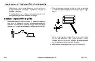 CAPÍTULO 1 - RECOMENDAÇÕES DE SEGURANÇA
1-4 – Plataforma Elevatória JLG – 3122573
• Não colocar a lança ou a plataforma em contacto com
qualquer estrutura, com vista a equilibrar a máquina ou
suportar a estrutura.
• Antes de abandonar a máquina, armazenar devidamente
a lança e desligar todas as fontes de energia.
Riscos de tropeçamento e queda
Durante a operação, os ocupantes da plataforma deverão
usar arnês de segurança, com um cabo de segurança devi-
damente amarrado a um ponto de fixação adequado. Fixar
apenas um (1) cabo de segurança a cada ponto de fixação.
• Antes de operar a máquina, verificar se todas as cancelas
se encontram fechadas e trancadas na posição de segu-
rança.
• Manter sempre ambos os pés firmemente posicionados
no piso da plataforma. Não utilizar escadas, caixas,
degraus, estrados ou outros objectos semelhantes para
permitir o alcance de pontos mais elevados.
• Não utilizar a lança para entrar ou sair da plataforma.
 