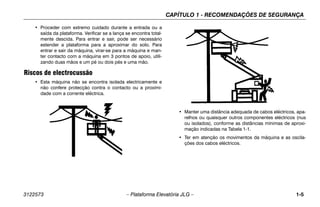 CAPÍTULO 1 - RECOMENDAÇÕES DE SEGURANÇA
3122573 – Plataforma Elevatória JLG – 1-5
• Proceder com extremo cuidado durante a entrada ou a
saída da plataforma. Verificar se a lança se encontra total-
mente descida. Para entrar e sair, pode ser necessário
estender a plataforma para a aproximar do solo. Para
entrar e sair da máquina, virar-se para a máquina e man-
ter contacto com a máquina em 3 pontos de apoio, utili-
zando duas mãos e um pé ou dois pés e uma mão.
Riscos de electrocussão
• Esta máquina não se encontra isolada electricamente e
não confere protecção contra o contacto ou a proximi-
dade com a corrente eléctrica.
• Manter uma distância adequada de cabos eléctricos, apa-
relhos ou quaisquer outros componentes eléctricos (nus
ou isolados), conforme as distâncias mínimas de aproxi-
mação indicadas na Tabela 1-1.
• Ter em atenção os movimentos da máquina e as oscila-
ções dos cabos eléctricos.
 