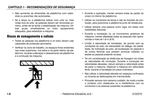 CAPÍTULO 1 - RECOMENDAÇÕES DE SEGURANÇA
1-8 – Plataforma Elevatória JLG – 3122573
• Não aumentar as dimensões da plataforma com exten-
sões ou pranchas não autorizadas.
• Se a lança ou a plataforma estiver com uma ou mais
rodas fora do solo, as pessoas devem ser removidas pri-
meiro, antes de se tentar a estabilização da máquina. Uti-
lizar gruas, empilhadores ou outro equipamento
adequado, para estabilizar a máquina.
Riscos de esmagamento e colisão
• Todas as pessoas (na plataforma e no solo) devem usar
capacetes de protecção aprovados.
• Verificar na zona de trabalho, os espaços livres existentes
nas cotas superiores, nos lados e na parte inferior da pla-
taforma, durante a elevação e abaixamento da plataforma
e a condução da máquina.
• Durante a operação, manter sempre todas as partes do
corpo no interior da plataforma.
• Utilizar os comandos da lança e não as funções da con-
dução, para posicionar a plataforma junto de obstáculos.
• Utilizar sempre uma pessoa como vigia, em áreas com
visibilidade reduzida.
• Durante a translação ou os movimentos giratórios da
máquina, manter afastadas todas as pessoas não opera-
cionais a mais de 1,8 m (6 ft).
• Limitar a velocidade de translação, de acordo com as
condições do solo, da intensidade do tráfego, da visibili-
dade, da inclinação do piso, da localização do pessoal e
de outros factores que possam provocar colisões ou
lesões ao pessoal presente na área.
• Ter em consideração as distâncias de travagem em todas
as velocidades de condução. Durante a condução em
velocidades elevadas, reduzir sempre a velocidade antes
de parar a máquina. Deslocar a máquina em velocidade
lenta, durante a translação em pisos inclinados.
• Não utilizar a velocidade elevada em espaços confinados
ou durante as deslocações em marcha-atrás.
• Proceder sempre com extremo cuidado, de modo a evitar
o contacto com obstáculos ou a interferência com os
comandos e as pessoas presentes na plataforma.
 
