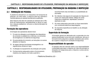 CAPÍTULO 2 - RESPONSABILIDADES DO UTILIZADOR, PREPARAÇÃO DA MÁQUINA E INSPECÇÃO
3122573 – Plataforma Elevatória JLG – 2-1
CAPÍTULO 2. RESPONSABILIDADES DO UTILIZADOR, PREPARAÇÃO DA MÁQUINA E INSPECÇÃO
2.1 FORMAÇÃO DO PESSOAL
A plataforma elevatória é um dispositivo de transporte de
pessoas; por esta razão, a máquina deve ser operada e
mantida apenas por pessoal devidamente qualificado.
Esta máquina não deve ser operada por pessoas sob a influ-
ência de medicamentos, estupefacientes ou álcool ou sujei-
tas a ataques epilépticos, tonturas ou descoordenação de
movimentos.
Formação dos operadores
A formação dos operadores deverá incluir:
1. O modo de utilização e as limitações dos dispositivos
de comando na plataforma e inferiores, os comandos
de emergência e os sistemas de segurança.
2. Os autocolantes de comando, as instruções e os avisos
afixados na máquina.
3. As regras internas da empresa empregadora e os
regulamentos oficiais em vigor.
4. A utilização do equipamento de protecção anti-queda.
5. Conhecimentos adequados sobre o funcionamento
mecânico da máquina, de modo a permitir o
reconhecimento das anomalias ou a possibilidade de
anomalias.
6. Os métodos mais seguros de operação da máquina em
zonas com obstruções aéreas, tráfego de outras
máquinas e obstáculos, depressões, buracos e
desníveis no solo.
7. Os meios adequados para evitar os riscos associados
com condutores eléctricos desprotegidos.
8. Os requisitos específicos do trabalho ou da utilização
da máquina.
Supervisão da formação
A formação deverá ser efectuada sob a supervisão de uma
pessoa qualificada numa zona sem obstáculos, até que o
formando tenha adquirido a aptidão necessária para contro-
lar e operar a máquina em condições de segurança.
Responsabilidade do operador
O operador deve ser instruído sobre a sua responsabilidade
e autoridade para parar a máquina em caso de anomalia ou
situações de insegurança para a máquina e outras estrutu-
ras adjacentes.
 