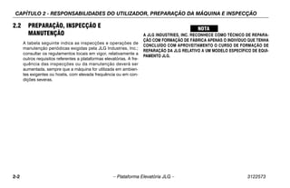 CAPÍTULO 2 - RESPONSABILIDADES DO UTILIZADOR, PREPARAÇÃO DA MÁQUINA E INSPECÇÃO
2-2 – Plataforma Elevatória JLG – 3122573
2.2 PREPARAÇÃO, INSPECÇÃO E
MANUTENÇÃO
A tabela seguinte indica as inspecções e operações de
manutenção periódicas exigidas pela JLG Industries, Inc.;
consultar os regulamentos locais em vigor, relativamente a
outros requisitos referentes a plataformas elevatórias. A fre-
quência das inspecções ou da manutenção deverá ser
aumentada, sempre que a máquina for utilizada em ambien-
tes exigentes ou hostis, com elevada frequência ou em con-
dições severas.
A JLG INDUSTRIES, INC. RECONHECE COMO TÉCNICO DE REPARA-
ÇÃO COM FORMAÇÃO DE FÁBRICA APENAS O INDIVÍDUO QUE TENHA
CONCLUÍDO COM APROVEITAMENTO O CURSO DE FORMAÇÃO DE
REPARAÇÃO DA JLG RELATIVO A UM MODELO ESPECÍFICO DE EQUI-
PAMENTO JLG.
 