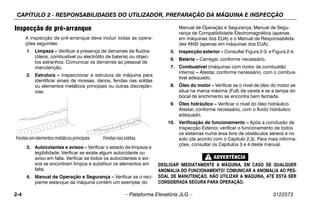 CAPÍTULO 2 - RESPONSABILIDADES DO UTILIZADOR, PREPARAÇÃO DA MÁQUINA E INSPECÇÃO
2-4 – Plataforma Elevatória JLG – 3122573
Inspecção de pré-arranque
A inspecção de pré-arranque deve incluir todas as opera-
ções seguintes:
1. Limpeza – Verificar a presença de derrames de fluidos
(óleos, combustível ou electrólito de bateria) ou objec-
tos estranhos. Comunicar os derrames ao pessoal de
manutenção.
2. Estrutura – Inspeccionar a estrutura da máquina para
identificar sinais de mossas, danos, fendas nas soldas
ou elementos metálicos principais ou outras discrepân-
cias.
3. Autocolantes e avisos – Verificar o estado de limpeza e
legibilidade. Verificar se existe algum autocolante ou
aviso em falta. Verificar se todos os autocolantes e avi-
sos se encontram limpos e substituir os elementos em
falta.
4. Manual de Operação e Segurança – Verificar se o reci-
piente estanque da máquina contém um exemplar do
Manual de Operação e Segurança, Manual de Segu-
rança de Compatibilidade Electromagnética (apenas
em máquinas dos EUA) e o Manual de Responsabilida-
des ANSI (apenas em máquinas dos EUA).
5. Inspecção exterior – Consultar Figura 2-3. e Figura 2-4.
6. Bateria – Carregar, conforme necessário.
7. Combustível (máquinas com motor de combustão
interna) – Atestar, conforme necessário, com o combus-
tível adequado.
8. Óleo do motor – Verificar se o nível de óleo do motor se
situa na marca máxima (Full) da vareta e se a tampa do
bocal de enchimento se encontra bem fechada.
9. Óleo hidráulico – Verificar o nível do óleo hidráulico.
Atestar, conforme necessário, com o fluido hidráulico
adequado.
10. Verificação de funcionamento – Após a conclusão da
Inspecção Exterior, verificar o funcionamento de todos
os sistemas numa área livre de obstáculos aéreos e no
solo (de acordo com o Capítulo 2.3). Para mais informa-
ções, consultar os Capítulos 3 e 4 deste manual.
DESLIGAR IMEDIATAMENTE A MÁQUINA, EM CASO DE QUALQUER
ANOMALIA DO FUNCIONAMENTO! COMUNICAR A ANOMALIA AO PES-
SOAL DE MANUTENÇÃO. NÃO UTILIZAR A MÁQUINA, ATÉ ESTA SER
CONSIDERADA SEGURA PARA OPERAÇÃO.
Fendas emelementosmetálicosprincipais Fendasnassoldas
 