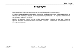 INTRODUÇÃO
3122573 – Plataforma Elevatória JLG – a
INTRODUÇÃO
Este manual é uma ferramenta muito importante! Manter o manual sempre junto da máquina.
A finalidade deste manual é proporcionar aos proprietários, utilizadores, operadores, locadores e locatários as
informações de segurança e operação essenciais para a operação adequada e em segurança da máquina nas
operações para as quais foi concebida.
Devido à sua política de melhoria contínua dos seus produtos, a JLG Industries, Inc. reserva-se o direito de
introduzir alterações de características sem aviso prévio. Contactar a JLG Industries, Inc. para obtenção de
informações actualizadas.
 