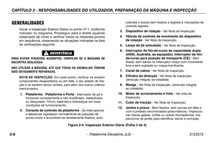 CAPÍTULO 2 - RESPONSABILIDADES DO UTILIZADOR, PREPARAÇÃO DA MÁQUINA E INSPECÇÃO
2-8 – Plataforma Elevatória JLG – 3122573
GENERALIDADES
Iniciar a Inspecção Exterior Diária no ponto nº 1, conforme
indicado no diagrama. Prosseguir para a direita (quando
observado de cima) e verificar todos os restantes pontos
em sequência, observando as situações indicadas na lista
de verificações seguinte.
PARA EVITAR POSSÍVEIS ACIDENTES, VERIFICAR SE A MÁQUINA SE
ENCONTRA DESLIGADA.
NÃO UTILIZAR A MÁQUINA, ATÉ QUE TODAS AS ANOMALIAS TENHAM
SIDO DEVIDAMENTE REPARADAS.
NOTA DE INSPECÇÃO: Em cada ponto, verificar se existem
componentes desapertados ou em falta, o seu estado de fixa-
ção e se existem danos visíveis, para além dos outros critérios
mencionados.
1. Plataforma - Plataforma e Porta - Interruptor de pé a
funcionar correctamente e não modificado, desactivado
ou bloqueado. Trinco, batentes e dobradiças em boas
condições de funcionamento.
2. Consola de controlo da plataforma - Os interruptores
e alavancas regressam normalmente às posições de
ponto-morto e encontram-se devidamente fixados; auto-
colantes e avisos bem fixados e legíveis e marcações de
controlo legíveis.
3. Dispositivo de rotação - Ver Nota de Inspecção.
4. Válvula de controlo de movimento do dispositivo
de rotação - Ver Nota de Inspecção.
5. Lança do jib articulado - Ver Nota de Inspecção.
6. Interruptor de fim-de-curso de capacidade dupla
(ANSI, Austrália, se equipado); Interruptor de fim-
de-curso para posição de transporte (CE) - Bem
fixado, sem danos no interruptor, braço com movimento
livre e sem sujidade ou massa lubrificante.
7. Canal de cabos - Ver Nota de Inspecção.
8. Cilindro da direcção - Ver Nota de inspecção.
(direcção integral, se instalada)
9. Manga - Ver Nota de Inspecção. (direcção integral,
se instalada)
10. Motor de accionamento e freio - Ver nota de
Inspecção.
11. Cubo de tracção - Ver Nota de Inspecção.
12. Jantes e pneus - Bem fixados, sem porcas em falta e
com a pressão recomendada (pneumáticos). Inspeccio-
nar roscas gastas, cortes ou outras discrepâncias. Ins-
peccionar as jantes para identificar danos e corrosão.
Figura 2-4. Inspecção Exterior Diária (Folha 2 de 4)
 