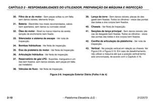 CAPÍTULO 2 - RESPONSABILIDADES DO UTILIZADOR, PREPARAÇÃO DA MÁQUINA E INSPECÇÃO
2-10 – Plataforma Elevatória JLG – 3122573
30. Filtro de ar do motor - Sem peças soltas ou em falta,
sem danos visíveis; elemento limpo.
31. Bateria - Electrólito nos níveis recomendados, cabos
bem apertados, sem danos ou corrosão visível.
32. Óleo do motor - Nível na marca máxima da vareta;
tampão de enchimento bem fixado.
33. Silenciador e sistema de escape - Ver nota de
Inspecção.
34. Bombas hidráulicas - Ver Nota de inspecção.
35. Eixo da prateleira do motor - Ver Nota de Inspecção.
36. Articulação hidráulica - Ver Nota de inspecção.
37. Reservatório de gás LPG - Suportes, mangueira e uni-
ões bem fixados; sem danos visíveis, sem peças em falta.
(se instalado)
38. Válvulas de fluxo - Ver Nota de Inspecção.
39. Lança da torre - Sem danos visíveis; placas de des-
gaste bem fixadas. Todos os cilindros – eixos das pontas
das bielas e dos corpos bem fixados.
40. Chassis - Ver Nota de Inspecção.
41. Secções da lança principal - Sem danos visíveis; pla-
cas de desgaste bem fixadas. Todos os cilindros – eixos
das pontas das bielas e dos corpos bem fixados.
42. Cavilha de articulação da plataforma - Ver nota de
Inspecção.
43. Vertical - Na posição vertical em relação ao chassis. Ver
Figura 2-9. e Figura 2-10. Em caso de desalinhamento,
não utilizar a máquina até que a posição vertical tenha
sido sincronizada, de acordo com o Capítulo 4.16.
Figura 2-6. Inspecção Exterior Diária (Folha 4 de 4)
 