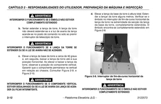 CAPÍTULO 2 - RESPONSABILIDADES DO UTILIZADOR, PREPARAÇÃO DA MÁQUINA E INSPECÇÃO
2-12 – Plataforma Elevatória JLG – 3122573
INTERROMPER O FUNCIONAMENTO SE O ÊMBOLO NÃO ESTIVER
COMPLETAMENTE ESTENDIDO
b. Tentar estender a lança de torre. A lança da torre
não deverá estender-se e a luz de avaria da lança
acende-se no posto de comando no solo ao premir
o interruptor de telescópio da torre.
INTERROMPER O FUNCIONAMENTO SE A LANÇA DA TORRE SE
ESTENDER OU SE A LUZ DE AVARIA NÃO SE ACENDER.
c. Elevar a lança da base da torre a cerca de 40 graus
e, em seguida, baixar a lança da torre até à sua
posição horizontal. Ao elevar e baixar a lança da
torre, observar a posição do componente vertical.
Garantir que o componente permanece na vertical
em relação ao chassis. Consultar Figura 2-9. e
Figura 2-10.
INTERROMPER O FUNCIONAMENTO SE O COMPONENTE VERTICAL
ESTIVER DESALINHADO OU SE A LUZ DE AVARIA DA LANÇA SE ACEN-
DER OU FICAR INTERMITENTE.
d. Elevar a lança da base da torre à altura total. Esten-
der a lançar da torre alguns metros. Verificar se o
êmbolo no interruptor de fim-de-curso horizontal da
lança da torre na extremidade da secção da lança
da base da torre, completamente estendida. O
êmbolo encontra-se completamente estendido em
Figura 2-8.
INTERROMPER O FUNCIONAMENTO SE O ÊMBOLO NÃO ESTIVER
COMPLETAMENTE ESTENDIDO
Figura 2-8. Interruptor de fim-de-curso horizontal da
lança de torre
 