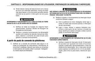 CAPÍTULO 2 - RESPONSABILIDADES DO UTILIZADOR, PREPARAÇÃO DA MÁQUINA E INSPECÇÃO
3122573 – Plataforma Elevatória JLG – 2-15
e. Tentar descer a lança da base da torre com a lança
de torre com extensão estendida. A lança da base
não deve baixar e a luz de avaria vermelha deverá
acender-se ao premir o interruptor de torre para
baixo.
INTERROMPER O FUNCIONAMENTO SE A LANÇA DA BASE DA TORRE
BAIXAR OU SE A LUZ DE AVARIA NÃO SE ACENDER.
f. Verificar se todas as funções da máquina ficam
desactivadas, quando o Botão de Paragem de
Emergência é accionado.
g. Verificar o correcto funcionamento da alimentação
auxiliar e do sistema de descida manual (se insta-
lado). Operar o comando de cada função para
garantir o correcto funcionamento.
A partir do posto de comando da plataforma:
1. Verificar se a consola de comando está segura e se
todas as protecções de interruptores e fechaduras se
encontram instaladas. Garantir que todos os comandos
e interruptores de funções voltam à posição “desligado”
ou neutra depois de libertados.
NÃO OPERAR A MÁQUINA SE OS GRADEAMENTOS OU FECHADURAS
ESTIVEREM EM FALTA OU SE OS INTERRUPTORES NÃO VOLTAREM À
POSIÇÃO “DESLIGADO” OU NEUTRA
2. Verificar o ajuste e o funcionamento do interruptor de pé
conforme indicado a seguir:
a. Com a potência do motor desligada, tentar ligar o
motor. O motor não funciona quando o interruptor
de pé é accionado.
b. Ligar o motor. Activar o sistema hidráulico pre-
mindo o interruptor de pé. Activar a função da
lança. Continuar a activar a função e retirar o pé do
pedal. O movimento deve parar.
INTERROMPER O FUNCIONAMENTO SE O INTERRUPTOR DE PÉ NÃO
FUNCIONAR CORRECTAMENTE.
c. Verificar o ajuste do interruptor de pé. O interruptor
de pé deve ser ajustado de modo a funcionar
quando o pedal está, aproximadamente, a meio da
distância de deslocação. Se o interruptor de pé
operar apenas nos últimos 6 mm (1/4 in) da deslo-
cação, para cima ou para baixo, deverá ser ajus-
tado.
 