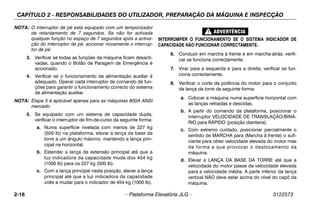 CAPÍTULO 2 - RESPONSABILIDADES DO UTILIZADOR, PREPARAÇÃO DA MÁQUINA E INSPECÇÃO
2-16 – Plataforma Elevatória JLG – 3122573
NOTA: O interruptor de pé está equipado com um temporizador
de retardamento de 7 segundos. Se não for activada
qualquer função no espaço de 7 segundos após a activa-
ção do interruptor de pé, accionar novamente o interrup-
tor de pé.
3. Verificar se todas as funções da máquina ficam desacti-
vadas, quando o Botão de Paragem de Emergência é
accionado.
4. Verificar se o funcionamento da alimentação auxiliar é
adequado. Operar cada interruptor de comando de fun-
ções para garantir o funcionamento correcto do sistema
de alimentação auxiliar.
NOTA: Etapa 5 é aplicável apenas para as máquinas 800A ANSI
mercado.
5. Se equipado com um sistema de capacidade dupla,
verificar o interruptor de fim-de-curso da seguinte forma:
a. Numa superfície nivelada com menos de 227 kg
(500 lb) na plataforma, elevar a lança da base da
torre a um ângulo máximo, mantendo a lança prin-
cipal na horizontal.
b. Estender a lança de extensão principal até que a
luz indicadora da capacidade mude dos 454 kg
(1000 lb) para os 227 kg (500 lb).
c. Com a lança principal nesta posição, elevar a lança
principal até que a luz indicadora da capacidade
volte a mudar para o indicador de 454 kg (1000 lb).
INTERROMPER O FUNCIONAMENTO SE O SISTEMA INDICADOR DE
CAPACIDADE NÃO FUNCIONAR CORRECTAMENTE.
6. Conduzir em marcha à frente e em marcha-atrás; verifi-
car se funciona correctamente.
7. Virar para a esquerda e para a direita; verificar se fun-
ciona correctamente.
8. Verificar o corte de potência do motor para o conjunto
da lança da torre da seguinte forma:
a. Colocar a máquina numa superfície horizontal com
as lanças retraídas e descidas.
b. A partir do comando da plataforma, posicionar o
interruptor VELOCIDADE DE TRANSLAÇÃO/BINÁ-
RIO para RÁPIDO (posição dianteira).
c. Com extremo cuidado, posicionar parcialmente o
sentido de MARCHA para (Marcha à frente) o sufi-
ciente para obter velocidade elevada do motor mas
de forma a que provocar o deslocamento da
máquina.
d. Elevar a LANÇA DA BASE DA TORRE até que a
velocidade do motor passe da velocidade elevada
para a velocidade média. A parte inferior da lança
vertical NÃO deve estar acima do nível do capô da
máquina.
 