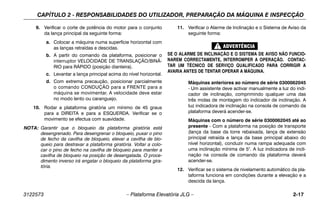 CAPÍTULO 2 - RESPONSABILIDADES DO UTILIZADOR, PREPARAÇÃO DA MÁQUINA E INSPECÇÃO
3122573 – Plataforma Elevatória JLG – 2-17
9. Verificar o corte de potência do motor para o conjunto
da lança principal da seguinte forma:
a. Colocar a máquina numa superfície horizontal com
as lanças retraídas e descidas.
b. A partir do comando da plataforma, posicionar o
interruptor VELOCIDADE DE TRANSLAÇÃO/BINÁ-
RIO para RÁPIDO (posição dianteira).
c. Levantar a lança principal acima do nível horizontal.
d. Com extrema precaução, posicionar parcialmente
o comando CONDUÇÃO para a FRENTE para a
máquina se movimentar. A velocidade deve estar
no modo lento ou caranguejo.
10. Rodar a plataforma giratória um mínimo de 45 graus
para a DIREITA e para a ESQUERDA. Verificar se o
movimento se efectua com suavidade.
NOTA: Garantir que o bloqueio da plataforma giratória está
desengrenado. Para desengrenar o bloqueio, puxar o pino
de fecho da cavilha de bloqueio, elevar a cavilha de blo-
queio para destravar a plataforma giratória. Voltar a colo-
car o pino de fecho na cavilha de bloqueio para manter a
cavilha de bloqueio na posição de desengatada. O proce-
dimento inverso irá engatar o bloqueio da plataforma gira-
tória.
11. Verificar o Alarme de Inclinação e o Sistema de Aviso da
seguinte forma:
SE O ALARME DE INCLINAÇÃO E O SISTEMA DE AVISO NÃO FUNCIO-
NAREM CORRECTAMENTE, INTERROMPER A OPERAÇÃO. CONTAC-
TAR UM TÉCNICO DE SERVIÇO QUALIFICADO PARA CORRIGIR A
AVARIA ANTES DE TENTAR OPERAR A MÁQUINA.
Máquinas anteriores ao número de série 0300062045
- Um assistente deve activar manualmente a luz do indi-
cador de inclinação, comprimindo qualquer uma das
três molas de montagem do indicador de inclinação. A
luz indicadora de inclinação na consola de comando da
plataforma deverá acender-se.
Máquinas com o número de série 0300062045 até ao
presente - Com a plataforma na posição de transporte
(lança da base da torre rebaixada, lança de extensão
principal retraída e lança da base principal abaixo do
nível horizontal), conduzir numa rampa adequada com
uma inclinação mínima de 5°. A luz indicadora de incli-
nação na consola de comando da plataforma deverá
acender-se.
12. Verificar se o sistema de nivelamento automático da pla-
taforma funciona em condições durante a elevação e a
descida da lança.
 
