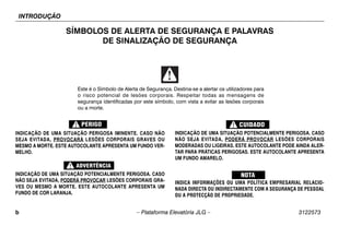 INTRODUÇÃO
b – Plataforma Elevatória JLG – 3122573
SÍMBOLOS DE ALERTA DE SEGURANÇA E PALAVRAS
DE SINALIZAÇÃO DE SEGURANÇA
INDICAÇÃO DE UMA SITUAÇÃO PERIGOSA IMINENTE. CASO NÃO
SEJA EVITADA, PROVOCARÁ LESÕES CORPORAIS GRAVES OU
MESMO A MORTE. ESTE AUTOCOLANTE APRESENTA UM FUNDO VER-
MELHO.
INDICAÇÃO DE UMA SITUAÇÃO POTENCIALMENTE PERIGOSA. CASO
NÃO SEJA EVITADA, PODERÁ PROVOCAR LESÕES CORPORAIS GRA-
VES OU MESMO A MORTE. ESTE AUTOCOLANTE APRESENTA UM
FUNDO DE COR LARANJA.
INDICAÇÃO DE UMA SITUAÇÃO POTENCIALMENTE PERIGOSA. CASO
NÃO SEJA EVITADA, PODERÁ PROVOCAR LESÕES CORPORAIS
MODERADAS OU LIGEIRAS. ESTE AUTOCOLANTE PODE AINDA ALER-
TAR PARA PRÁTICAS PERIGOSAS. ESTE AUTOCOLANTE APRESENTA
UM FUNDO AMARELO.
INDICA INFORMAÇÕES OU UMA POLÍTICA EMPRESARIAL RELACIO-
NADA DIRECTA OU INDIRECTAMENTE COM A SEGURANÇA DE PESSOAL
OU A PROTECÇÃO DE PROPRIEDADE.
Este é o Símbolo de Alerta de Segurança. Destina-se a alertar os utilizadores para
o risco potencial de lesões corporais. Respeitar todas as mensagens de
segurança identificadas por este símbolo, com vista a evitar as lesões corporais
ou a morte.
 