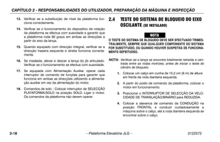 CAPÍTULO 2 - RESPONSABILIDADES DO UTILIZADOR, PREPARAÇÃO DA MÁQUINA E INSPECÇÃO
2-18 – Plataforma Elevatória JLG – 3122573
13. Verificar se a substituição de nível da plataforma fun-
ciona correctamente.
14. Verificar se o funcionamento do dispositivo de rotação
da plataforma se efectua com suavidade e garantir que
a plataforma roda 90 graus em ambas as direcções a
partir do eixo da lança.
15. Quando equipado com direcção integral, verificar se a
direcção traseira esquerda e direita funciona correcta-
mente.
16. Se instalada, elevar e descer a lança do jib articulado.
Verificar se o funcionamento se efectua com suavidade.
17. Se equipada com Alimentação Auxiliar, operar cada
interruptor de comando de funções para garantir que
funciona em ambas as direcções utilizando a alimenta-
ção auxiliar em vez da alimentação do motor.
18. Comandos de solo - Colocar interruptor de SELECÇÃO
PLATAFORMA/SOLO na posição SOLO. Ligar o motor.
Os comandos da plataforma não devem operar.
2.4 TESTE DO SISTEMA DE BLOQUEIO DO EIXO
OSCILANTE (SE INSTALADO)
O TESTE DO SISTEMA DE BLOQUEIO DEVE SER EFECTUADO TRIMES-
TRALMENTE, SEMPRE QUE QUALQUER COMPONENTE DO SISTEMA
FOR SUBSTITUÍDO, OU QUANDO HOUVER SUSPEITAS DE FUNCIONA-
MENTO DEFEITUOSO.
NOTA: Verificar se a lança se encontra totalmente retraída e cen-
trada entre as rodas motrizes, antes de iniciar o teste do
cilindro de bloqueio.
1. Colocar um calço em cunha de 15,2 cm (6 in) de altura
em frente da roda dianteira esquerda.
2. A partir do posto de comando da plataforma, colocar o
motor em funcionamento.
3. Posicionar o INTERRUPTOR DE SELECÇÃO DA VELO-
CIDADE DE TRANSLAÇÃO/BINÁRIO para REDUZIDA.
4. Colocar a alavanca de comando da CONDUÇÃO na
posição FRONTAL e conduzir cuidadosamente a
máquina sobre o calço, até a roda dianteira esquerda se
encontrar sobre o calço.
 