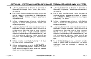 CAPÍTULO 2 - RESPONSABILIDADES DO UTILIZADOR, PREPARAÇÃO DA MÁQUINA E INSPECÇÃO
3122573 – Plataforma Elevatória JLG – 2-19
5. Activar cuidadosamente a alavanca de comando da
GIRATÓRIA e posicionar a lança sobre o lado DIREITO
da máquina.
6. Com a lança colocada sobre o lado direito da máquina,
colocar a alavanca de comando da CONDUÇÃO em
MARCHA-ATRÁS e deslocar a máquina para fora do
calço e da rampa.
7. Solicitar a outra pessoa que verifique se a roda dianteira
esquerda ou traseira direita permanece elevada, sem
contacto com o solo.
8. Accionar cuidadosamente a alavanca de comando da
GIRATÓRIA e colocar novamente a lança na posição de
armazenamento (centrada entre as rodas motrizes).
Quando a lança atinge a posição central (de armazena-
mento) os cilindros de bloqueio devem libertar-se e per-
mitir o contacto da roda com o solo, podendo ser
necessário activar a CONDUÇÃO para libertar os cilin-
dros.
9. Colocar um calço em cunha de 15,2 cm (6 in) de altura
em frente da roda dianteira direita.
10. Colocar a alavanca de comando da CONDUÇÃO na
posição SENTIDO DE MARCHA e conduzir cuidadosa-
mente a máquina sobre o calço, até a roda dianteira
direita se encontrar sobre o calço.
11. Activar cuidadosamente a alavanca de comando da
GIRATÓRIA e posicionar a lança sobre o lado esquerdo
da máquina.
12. Com a lança colocada sobre o lado esquerdo da
máquina, colocar a alavanca de comando da CONDU-
ÇÃO em MARCHA-ATRÁS e deslocar a máquina para
fora do calço e da rampa.
13. Solicitar a outra pessoa que verifique se a roda dianteira
direita ou traseira esquerda permanece elevada, sem
contacto com o solo.
14. Accionar cuidadosamente a alavanca de comando da
GIRATÓRIA e colocar novamente a lança na posição de
armazenamento (centrada entre as rodas motrizes).
Quando a lança atinge a posição central (de armazena-
mento) os cilindros de bloqueio devem libertar-se e per-
mitir o contacto da roda com o solo, podendo ser
necessário activar a CONDUÇÃO para libertar os cilin-
dros.
15. Se os cilindros de bloqueio não funcionarem correcta-
mente, o sistema deve ser reparado por um técnico
qualificado, antes de prosseguir a operação da
máquina.
 