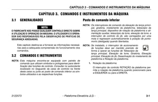 CAPÍTULO 3 - COMANDOS E INSTRUMENTOS DA MÁQUINA
3122573 – Plataforma Elevatória JLG – 3-1
CAPÍTULO 3. COMANDOS E INSTRUMENTOS DA MÁQUINA
3.1 GENERALIDADES
O FABRICANTE NÃO POSSUI QUALQUER CONTROLO DIRECTO SOBRE
A UTILIZAÇÃO E OPERAÇÃO DA MÁQUINA. O UTILIZADOR E O OPERA-
DOR SÃO RESPONSÁVEIS PELA OBSERVAÇÃO DE PRÁTICAS DE
SEGURANÇA ADEQUADAS.
Este capítulo destina-se a fornecer as informações necessá-
rias para a adequada compreensão do funcionamento dos
comandos.
3.2 COMANDOS E INSTRUMENTOS
NOTA: Esta máquina encontra-se equipada com painéis de
comando que utilizam símbolos e pictogramas para identi-
ficação das funções de controlo. Consultar no autocolante
localizado no resguardo da caixa de controlo na frente
desta caixa ou junto ao posto de comando inferior os sím-
bolos utilizados e as respectivas funções.
Posto de comando inferior
NOTA: Os interruptores de comando da elevação da lança princi-
pal, giratória, nivelamento da plataforma, telescópio da
lança principal, dispositivo de rotação da plataforma e ali-
mentação auxiliar, telescópio da torre, elevação da torre, e
interruptor de controlo do jib, são carregados por uma
mola e regressam automaticamente à posição de ponto-
morto (desligada) quando libertados.
NOTA: Se instalado, o interruptor de accionamento
de funções deve ser mantido premido de
forma a operar as funções de Telescópio da
lança principal, Elevação da torre, Giratória, Elevação
principal, Elevação do jib, Desactivação do nivelamento da
plataforma e Rotação da plataforma.
1. Rotação da plataforma
O interruptor de controlo ROTAÇÃO da plataforma per-
mite a rotação da plataforma quando posicionado para
a ESQUERDA ou para a DIREITA.
 