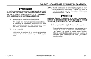CAPÍTULO 3 - COMANDOS E INSTRUMENTOS DA MÁQUINA
3122573 – Plataforma Elevatória JLG – 3-3
SÓ USAR A PLATAFORMA LEVELING OVERRIDE FUNÇÃO DE LIGEIRA
LEVELING DA PLATAFORMA. USO INCORRECTO PODERIA FAZER
COM QUE O CARGA / OCUPANTE DE DESLOCAR OU CAIR. SE NÃO O
FIZER, PODE RESULTAR EM MORTE OU LESÕES GRAVES.
2. Desactivação do nivelamento da plataforma
Uma posição três interruptor permite ao operador ajus-
tar o sistema de nivelamento automático auto. Essa
opção é usada para ajustar o nível plataforma em situa-
ções como ascendente / descendente uma grade.
3. Jib (se instalado)
O interruptor de controlo do jib permite a elevação e
descida do jib quando posicionado para CIMA ou para
BAIXO.
NOTA: Quando o interruptor de alimentação/paragem de emer-
gência se encontra na posição “LIGADA” e o motor se
encontra desligado, toca um alarme, para indicar que a
ignição se encontra “LIGADA”.
QUANDO A MÁQUINA É DESLIGADA, O INTERRUPTOR PRINCIPAL/
PARAGEM DE EMERGÊNCIA DEVE ESTAR COLOCADO NA POSIÇÃO
“DESLIGADA”, DE MODO A EVITAR A DESCARGA DA BATERIA.
4. Interruptor de Alimentação/Paragem de Emergência
Interruptor tipo cogumelo de duas posições para forne-
cimento de energia ao Interruptor de SELECÇÃO PLA-
TAFORMA/SOLO, quando na posição exterior (ligado).
Quando recolhido (desligado), a corrente encontra-se
desligada para o interruptor de SELECÇÃO PLATA-
FORMA/SOLO.
 