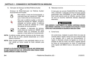 CAPÍTULO 3 - COMANDOS E INSTRUMENTOS DA MÁQUINA
3-4 – Plataforma Elevatória JLG – 3122573
5. Interruptor de Arranque do Motor/Potência Auxiliar
ou
Arranque do Motor/Interruptor de Potência Auxiliar/
Accionamento de Funções.
Para colocar o motor em funcionamento, o
interruptor deve ser mantido em “CIMA” até
que o motor entre em funcionamento.
Para usar a potência auxiliar, o interruptor
deverá ser mantido em “BAIXO”, durante a
utilização da bomba auxiliar. A potência
auxiliar só pode ser utilizada se o motor
não estiver em funcionamento.
Se instalado, o interruptor de acciona-
mento deve ser mantido em “BAIXO” para
accionar todos os comandos da lança
quando o motor estiver em funcionamento.
NOTA: A potência auxiliar apenas funciona se não houver pres-
são de óleo do motor, estando desactivada, se o motor
estiver a funcionar.
NOTA: Estas funções operam a uma velocidade inferior ao nor-
mal, devido ao menor caudal de fluido debitado pela
bomba.
DURANTE A UTILIZAÇÃO DE POTÊNCIA AUXILIAR, NÃO OPERAR MAIS
DE UMA FUNÇÃO DE CADA VEZ. (OPERAÇÕES SIMULTÂNEAS PODEM
SOBRECARREGAR A BOMBA AUXILIAR.)
6. Telescópio da torre
O interruptor de controlo TELESCÓPIO DA TORRE per-
mite a extensão e retracção da lança da torre quando
posicionado para EXTENSÃO ou para RETRACÇÃO.
Esta função apenas pode ser utilizada, quando a lança
de torre se encontra totalmente elevada (telescópio
estendido).
PARA IMPEDIR O CAPOTAMENTO OU LESÕES CORPORAIS GRAVES,
NÃO OPERAR A MÁQUINA, SE AS FUNÇÕES DE ELEVAÇÃO E TELES-
CÓPIO NÃO FUNCIONAREM NA SEQUÊNCIA INDICADA ACIMA.
7. Conta-horas
Um conta-horas, instalado na parte inferior da caixa de
controlo inferior, regista o tempo em que a máquina está
a ser utilizada, com o motor em funcionamento. O
registo é efectuado através da ligação ao circuito da
pressão do óleo do motor, de modo a registar apenas
as horas de funcionamento do motor. O conta-horas
pode registar até 9999,9 horas e não pode ser reacti-
vado.
 