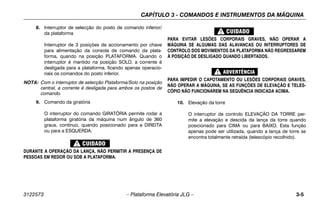 CAPÍTULO 3 - COMANDOS E INSTRUMENTOS DA MÁQUINA
3122573 – Plataforma Elevatória JLG – 3-5
8. Interruptor de selecção do posto de comando inferior/
da plataforma
Interruptor de 3 posições de accionamento por chave
para alimentação da consola de comando da plata-
forma, quando na posição PLATAFORMA. Quando o
interruptor é mantido na posição SOLO, a corrente é
desligada para a plataforma, ficando apenas operacio-
nais os comandos do posto inferior.
NOTA: Com o interruptor de selecção Plataforma/Solo na posição
central, a corrente é desligada para ambos os postos de
comando.
9. Comando da giratória
O interruptor do comando GIRATÓRIA permite rodar a
plataforma giratória da máquina num ângulo de 360
graus, contínuo, quando posicionado para a DIREITA
ou para a ESQUERDA.
DURANTE A OPERAÇÃO DA LANÇA, NÃO PERMITIR A PRESENÇA DE
PESSOAS EM REDOR OU SOB A PLATAFORMA.
PARA EVITAR LESÕES CORPORAIS GRAVES, NÃO OPERAR A
MÁQUINA SE ALGUMAS DAS ALAVANCAS OU INTERRUPTORES DE
CONTROLO DOS MOVIMENTOS DA PLATAFORMA NÃO REGRESSAREM
À POSIÇÃO DE DESLIGADO QUANDO LIBERTADOS.
PARA IMPEDIR O CAPOTAMENTO OU LESÕES CORPORAIS GRAVES,
NÃO OPERAR A MÁQUINA, SE AS FUNÇÕES DE ELEVAÇÃO E TELES-
CÓPIO NÃO FUNCIONAREM NA SEQUÊNCIA INDICADA ACIMA.
10. Elevação da torre
O interruptor de controlo ELEVAÇÃO DA TORRE per-
mite a elevação e descida da lança da torre quando
posicionado para CIMA ou para BAIXO. Esta função
apenas pode ser utilizada, quando a lança de torre se
encontra totalmente retraída (telescópio recolhido).
 