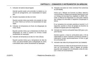 CAPÍTULO 3 - COMANDOS E INSTRUMENTOS DA MÁQUINA
3122573 – Plataforma Elevatória JLG – 3-7
1. Indicador de bateria descarregada
Acende quando existe uma anomalia na bateria ou no
circuito de carregamento, com necessidade de repara-
ção.
2. Avisador da pressão de óleo do motor
Quando acende indica que existe uma pressão do óleo
do motor inferior ao normal e de necessidade de repa-
ração.
3. Indicador de temperatura do fluido de refrigeração do
motor (Ford)
Quando acende indica que a temperatura do fluido de
refrigeração do motor é superior ao normal e existe
necessidade de reparação.
4. Indicador de temperatura do óleo do motor (Deutz)
Quando acende indica que a temperatura do óleo do
motor, que serve também para a refrigeração do motor,
é demasiado alta e existe necessidade de reparação.
5. Indicador de avaria do motor (motores Ford anteriores
ao S/N 62045)
Indica que o Módulo de Controlo do Motor detectou
uma anomalia no Sistema de Injecção Electrónica e que
um Código de Anomalia ficou registado no MCM. Con-
sultar no Manual de Reparação as instruções relativas
aos códigos de anomalias e respectiva recuperação e
leitura.
A luz avisadora de anomalia acende-se durante 2 a 3
segundos, quando a chave de ignição se encontra na
posição de ligação para auto-diagnóstico.
6. Indicador de nível de combustível baixo (N/A para o pro-
pano líquido)
Acende quando o nível do combustível está a 1/8 da
capacidade ou menos. Quando a primeira luz acende, o
reservatório contém aproximadamente 15 litros (4 gal)
de combustível útil.
7. Indicador das velas de pré-aquecimento (se instalado)
Acende quando as velas de pré-aquecimento se encon-
tram em funcionamento. Após a ligação da ignição,
aguardar pelo apagamento da lâmpada, antes de colo-
car o motor em funcionamento.
 