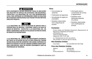 INTRODUÇÃO
3122573 – Plataforma Elevatória JLG – c
ESTE EQUIPAMENTO DEVERÁ RESPEITAR TODAS AS INDICAÇÕES
DOS BOLETINS DE SERVIÇO RELACIONADOS COM SEGURANÇA.
CONTACTAR A JLG INDUSTRIES, INC. OU O SEU REPRESENTANTE
LOCAL PARA OBTENÇÃO DE INFORMAÇÕES SOBRE OS BOLETINS
RELACIONADOS COM SEGURANÇA QUE POSSAM TER SIDO EMITIDOS
PARA ESTE PRODUTO.
A JLG INDUSTRIES, INC. ENVIA OS BOLETINS DE SERVIÇO PARA O
PROPRIETÁRIO DA MÁQUINA, CONFORME CONSTA DA BASE DE
DADOS DE REGISTOS. CONTACTAR A JLG INDUSTRIES, INC., DE
MODO A ASSEGURAR A DEVIDA ACTUALIZAÇÃO DA BASE DE DADOS
DO REGISTO DE PROPRIETÁRIOS.
A JLG INDUSTRIES, INC. DEVERÁ SER IMEDIATAMENTE INFORMADA
EM TODAS AS SITUAÇÕES EM QUE OS SEUS PRODUTOS TENHAM
ESTADO ENVOLVIDOS EM ACIDENTES COM LESÕES CORPORAIS OU
MORTE DE PESSOAS OU EM QUE TENHAM OCORRIDO DANOS MATE-
RIAIS SUBSTANCIAIS, QUER NO PRÓPRIO EQUIPAMENTO QUER NA
PROPRIEDADE DE TERCEIROS.
Contactar:
Product Safety and Reliability Department (Departamento de
Segurança e Fiabilidade de Produtos)
JLG Industries, Inc.
13224 Fountainhead Plaza
Hagerstown, MD 21742, USA
ou o Representante da JLG mais próximo
(Ver moradas no verso da capa do manual)
Nos Estados Unidos:
Linha Verde: 877-JLG-SAFE (877-554-7233)
Fora dos Estados Unidos:
Telefone: 240-420-2661
Fax: 301-745-3713
Correio electrónico: ProductSafety@JLG.com
Para:
• Comunicação de
acidentes
• Publicações de segurança
• Actualização do registo do
proprietário
• Questões relacionadas
com a segurança do
produto
• Informação sobre o
cumprimento de normas
e regulamentos
• Questões sobre
aplicações especiais
do produto
• Questões relacionadas
com modificações ao
produto
 