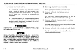 CAPÍTULO 3 - COMANDOS E INSTRUMENTOS DA MÁQUINA
3-8 – Plataforma Elevatória JLG – 3122573
8. Avisador de anomalia na lança
Se o indicador de Avaria da Lança se acender ao tentar
activar a função da lança da torre, a função está a ser
cortada pelo interruptor de fim-de-curso da lança da
torre. A função não é permitida na configuração da
lança actual.
Se o indicador de Avaria da Lança estiver intermitente
ou fixo sem a tentativa de funcionamento da lança, a
lança vertical está desalinhada ou o sistema de monito-
rização necessita de calibragem.
INTERROMPER O FUNCIONAMENTO SE A LUZ DE AVARIA DA LANÇA
ESTIVER INTERMITENTE OU FIXA.
SE A LANÇA VERTICAL ESTIVER DESALINHADA COM A PLATAFORMA
ELEVADA, BAIXAR A LANÇA PRINCIPAL E O TELESCÓPIO ATÉ QUE A
PLATAFORMA CHEGUE AO SOLO. A FUNÇÃO DE LANÇA DA TORRE
PARA BAIXO É CORTADA NESTAS CONDIÇÕES. COMUNICAR O PRO-
BLEMA AO PESSOAL DE SERVIÇO ADEQUADO. NÃO OPERAR A
MÁQUINA ATÉ QUE A AVARIA SEJA CORRIGIDA.
9. Sobrecarga da plataforma (se instalada)
Indica que a plataforma tem excesso de carga.
10. Indicador do filtro do óleo hidráulico (anterior
a S/N 85331)
Um manómetro que indica entupimento do filtro de
fluido hidráulico e a necessidade de substituição.
11. Indicador do filtro do óleo da bomba de transmissão
(anterior a S/N 85331)
Indicação de entupimento do filtro da bomba de carga e
necessidade de substituição.
12. Indicador do filtro do ar do motor (anterior a S/N 85331)
Acende quando existe entupimento do filtro de ar e
necessidade de substituição.
 