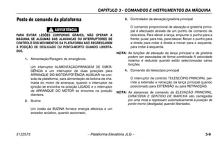 CAPÍTULO 3 - COMANDOS E INSTRUMENTOS DA MÁQUINA
3122573 – Plataforma Elevatória JLG – 3-9
Posto de comando da plataforma
PARA EVITAR LESÕES CORPORAIS GRAVES, NÃO OPERAR A
MÁQUINA SE ALGUMAS DAS ALAVANCAS OU INTERRUPTORES DE
CONTROLO DOS MOVIMENTOS DA PLATAFORMA NÃO REGRESSAREM
À POSIÇÃO DE DESLIGADO OU PONTO-MORTO QUANDO LIBERTA-
DOS.
1. Alimentação/Paragem de emergência
Um interruptor ALIMENTAÇÃO/PARAGEM DE EMER-
GÊNCIA e um interruptor de duas posições para
ARRANQUE DO MOTOR/POTÊNCIA AUXILIAR na con-
sola da plataforma, para alimentação da bobina de cha-
mada do motor de arranque, quando o interruptor de
ignição se encontra na posição LIGADO e o interruptor
de ARRANQUE DO MOTOR se encontra na posição
dianteira.
2. Buzina
Um botão da BUZINA fornece energia eléctrica a um
avisador acústico, quando accionado.
3. Controlador da elevação/giratória principal
O comando proporcional de elevação e giratória princi-
pal é efectuado através de um punho de comando de
dois eixos. Para elevar a lança, empurrar o punho para a
frente; puxar para trás, para descer. Mover o punho para
a direita para rodar à direita e mover para a esquerda,
para rodar à esquerda.
NOTA: As funções de elevação da lança principal e de giratória
podem ser executadas de forma combinada A velocidade
máxima é reduzida quando estão seleccionadas várias
funções.
4. Comando do telescópio principal
O interruptor de controlo TELESCÓPIO PRINCIPAL per-
mite a extensão e retracção da lança principal quando
posicionado para EXTENSÃO ou para RETRACÇÃO.
NOTA: As alavancas de comando da ELEVAÇÃO PRINCIPAL,
GIRATÓRIA E SENTIDO DE MARCHA são carregadas
por uma mola e regressam automaticamente à posição de
ponto-morto (desligada) quando libertados.
 