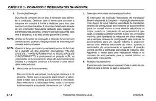 CAPÍTULO 3 - COMANDOS E INSTRUMENTOS DA MÁQUINA
3-12 – Plataforma Elevatória JLG – 3122573
5. Condução/Direcção
O punho de comando de um eixo é fornecido para contro-
lar a condução. Deslocar para a frente para conduzir a
máquina em marcha à frente e deslocar para trás para
conduzir em marcha-atrás. A direcção é efectuada através
de um interruptor basculante activado pelo polegar na
extremidade da alavanca. Empurre do lado esquerdo para
virar à esquerda, e do lado direito para virar à direita.
NOTA: Ambas as funções de condução e direcção funcionam em
sentido oposto quando a lança principal se encontra posi-
cionada sobre o chassis.
NOTA: Quando a lança principal é posicionada acima da horizon-
tal e quando um dos seguintes interruptores, VELOCI-
DADE DE TRANSLAÇÃO/BINÁRIO ou VELOCIDADE DE
FUNCIONAMENTO, é posicionado na posição ALTA, as
velocidades de funcionamento altas são automaticamente
inibidas e a máquina continua a funcionar a uma veloci-
dade mais reduzida.
6. Velocidade de funcionamento
Para controlo da velocidade das funções da lança e da
giratória. Rodar para a esquerda para reduzir a veloci-
dade e rodar para a direita, para aumentar a velocidade.
Para seleccionar a velocidade lenta, rodar o comando
totalmente para a esquerda, até se ouvir um “clique”.
7. Selecção velocidade de translação/binário
O interruptor de selecção Velocidade de translação/
Binário dispõe de 3 posições — A posição dianteira per-
mite dispor de uma máxima velocidade de translação,
através da configuração dos motores de accionamento
para um caudal mínimo e uma elevada velocidade do
motor, quando o controlador do accionamento é ope-
rado. A posição posterior permite dispor de um binário
máximo, para operação da máquina em pisos irregula-
res e rampas, através da configuração dos motores de
accionamento para um caudal máximo e proporcio-
nando uma elevada velocidade do motor, quando o
controlador do accionamento é operado. A posição
central permite a condução silenciosa da máquina, con-
figurando o motor para uma velocidade média e os
motores de accionamento para o caudal mínimo ou
velocidade mais rápida.
8. Rotação da plataforma
Este interruptor permite ao operador rodar o cesto da pla-
taforma para a direita ou para a esquerda.
 