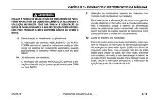 CAPÍTULO 3 - COMANDOS E INSTRUMENTOS DA MÁQUINA
3122573 – Plataforma Elevatória JLG – 3-13
UTILIZAR A FUNÇÃO DE DESACTIVAÇÃO DO NIVELAMENTO DA PLATA-
FORMA APENAS PARA UM LIGEIRO NIVELAMENTO DA PLATAFORMA. A
UTILIZAÇÃO INCORRECTA PODE DAR ORIGEM À DESLOCAÇÃO OU
QUEDA DE CARGA/OCUPANTES. A NÃO OBSERVAÇÃO DESTAS INSTRU-
ÇÕES PODE PROVOCAR LESÕES CORPORAIS GRAVES OU MESMO A
MORTE.
9. Desactivação do nivelamento da plataforma
O interruptor de controlo NIVELAMENTO DA PLATA-
FORMA permite ao operador compensar qualquer dife-
rença no sistema de nivelamento automático quando
posicionando o comando inferior para CIMA ou para
BAIXO.
10. Jib articulado (se instalado)
O interruptor de controlo ARTICULAÇÃO permite a ele-
vação e descida do jib quando posicionado para CIMA
ou para BAIXO.
11. Selecção do combustível (apenas em máquina com
motores multi-combustível; se instalado)
Para seleccionar a alimentação do motor com gasolina
ou gás, deslocar o interruptor para a posição adequada.
Não é necessário purgar o sistema de alimentação
antes de seleccionar outro combustível, não havendo
assim períodos de espera quando se selecciona outro
combustível com o motor em funcionamento.
12. Luzes de trabalho (se instaladas)
Este interruptor acciona as luzes de trabalho, caso exis-
tam na máquina. O interruptor de alimentação/paragem
de emergência deve estar ligado (botão em forma de
cogumelo para fora), mas a ignição não tem de estar
ligada para utilizar as luzes; por esta razão, proceder
com cuidado, de modo a não descarregar a bateria, se
as luzes forem deixadas ligadas. Para desligar todas as
luzes, utilizar o interruptor principal ou o interruptor de
ignição no posto de comando de solo.
 