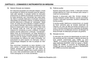 CAPÍTULO 3 - COMANDOS E INSTRUMENTOS DA MÁQUINA
3-14 – Plataforma Elevatória JLG – 3122573
13. Selector Direcção (se instalado)
Em máquinas equipadas com direcção integral, o modo
de actuação do sistema da direcção pode ser seleccio-
nado pelo operador. A posição central do interruptor
proporciona um sistema de direcção convencional com
as rodas dianteiras, sem intervenção das rodas trasei-
ras. Esta é a posição ideal para a condução normal em
velocidades de translação máxima. A posição dianteira
permite seleccionar a direcção de “caranguejo”. Neste
modo, as rodas dos eixos dianteiro e traseiro orientam-
se na mesma direcção, permitindo a deslocação simul-
tânea do chassis para o lado e para a frente. Este modo
de direcção pode ser muito útil para posicionar a
máquina em corredores ou junto a edifícios. A posição
traseira permite seleccionar a direcção “coordenada”.
Neste modo de funcionamento, as rodas dianteiras e
traseiras orientam-se em direcções opostas, permitindo
obter círculos de viragem muito reduzidos e facilitar a
movimentação da máquina em áreas confinadas. Um
autocolante na parte superior do interruptor, indica a
movimentação desejada da roda na posição do inter-
ruptor.
Para sincronizar novamente os eixos dianteiro e tra-
seiro, activar o interruptor de direcção (interruptor bas-
culante activado pelo polegar) até que todos os
cilindros da direcção passem para a parte posterior do
seu curso. Este procedimento pode ser efectuado no
modo caranguejo ou no modo coordenado.
14. Potência auxiliar
Quando empurrado para a frente, o interruptor fornece
energia eléctrica ao motor de arranque para colocar o
motor em funcionamento.
Quando é empurrado para trás, fornece energia à
bomba hidráulica auxiliar eléctrica, quando accionada.
(manter o interruptor accionado, durante a utilização da
bomba auxiliar).
A bomba auxiliar destina-se a proporcionar um caudal
de fluido suficiente para as funções essenciais da
máquina, em caso de falha da bomba principal ou do
motor. A bomba auxiliar permite a operação da elevação
da lança de torre, do telescópio da torre, da elevação da
lança principal, do telescópio principal e da giratória.
15. Elevação da torre
O interruptor de controlo de desactivação ao centro de
três posições permite a elevação e descida da lança da
torre quando posicionado para “CIMA” ou para
“BAIXO”. O comando de ELEVAÇÃO DA TORRE deve
estar totalmente ELEVADO, antes de operar o TELES-
CÓPIO DA TORRE. (o comando de ELEVAÇÃO DA
TORRE não deve ser operado, quando o TELESCÓPIO
DA TORRE se encontrar estendido).
 