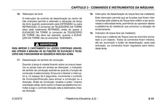 CAPÍTULO 3 - COMANDOS E INSTRUMENTOS DA MÁQUINA
3122573 – Plataforma Elevatória JLG – 3-15
16. Telescópio da torre
O interruptor de controlo de desactivação ao centro de
três posições permite a extensão e retracção da lança
da torre quando posicionado para EXTENSÃO ou para
RETRACÇÃO. O comando de TELESCÓPIO DA TORRE
deve estar totalmente RETRAÍDO, antes de operar a
ELEVAÇÃO DA TORRE (o comando de TELESCÓPIO
DA TORRE não deve ser operado, quando a ELEVA-
ÇÃO DA TORRE não se encontrar “ELEVADA”).
PARA IMPEDIR O CAPOTAMENTO OU LESÕES CORPORAIS GRAVES,
NÃO OPERAR A MÁQUINA SE AS FUNÇÕES DE ELEVAÇÃO E TELES-
CÓPIO NÃO FUNCIONAREM NA SEQUÊNCIA INDICADA ACIMA.
17. Desactivação do sentido de condução.
Quando a lança é rodada ficando sobre os pneus trasei-
ros ou ainda mais em ambas as direcções, o indicador
de sentido de condução acende-se quando a função de
condução é seleccionada. Empurrar e libertar o interrup-
tor e, no espaço de 3 segundos, movimentar o controlo
de Condução/Direcção para activar a condução ou a
direcção. Antes de condução, localize o preto / branco
orientação setas, tanto sobre o chassi ea plataforma con-
troles e jogo o controle direcção seta à destinados chas-
sis direcção.
18. Interruptor de desactivação do toque leve (se instalado)
Este interruptor permite que as funções que foram inter-
rompidas pelo sistema de Toque leve voltem a ser accio-
nadas à velocidade lenta, permitindo ao operador afastar
a plataforma do obstáculo que provocou a situação de
encerramento.
19. Indicador de toque leve (se instalado)
Indica que o batente de Toque Leve se encontra encos-
tado a um objecto. Todos os comandos ficam inibidos,
até ser accionado o botão de desactivação; após esta
activação, os comandos ficam regulados para veloci-
dade lenta.
 