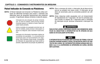 CAPÍTULO 3 - COMANDOS E INSTRUMENTOS DA MÁQUINA
3-16 – Plataforma Elevatória JLG – 3122573
Painel Indicador de Comando na Plataforma
NOTA: O Painel Indicador de Comando na Plataforma utiliza sím-
bolos de diferentes formatos para avisar o operador dos
diferentes tipos de situações operacionais que poderiam
suceder. O significado desses símbolos é descrito abaixo.
NOTA: Para o arranque do motor, o interruptor de pé deve encon-
trar-se na posição livre (para cima). O interruptor de pé
deve ser accionado, para os comandos poderem ser utili-
zados.
NOTA: Estas máquinas estão equipadas com um temporizador
de retardamento de 7 segundos. Se não for activada qual-
quer função no espaço de 7 segundos após a activação
do interruptor de pé, accionar novamente o interruptor de
pé.
PARA EVITAR LESÕES CORPORAIS GRAVES, NÃO DESMONTAR, MODI-
FICAR OU DESACTIVAR O INTERRUPTOR DE PÉ ATRAVÉS DE BLO-
QUEIO OU DE QUALQUER OUTRO MEIO.
O INTERRUPTOR DE PÉ DEVERÁ SER AJUSTADO DE FORMA A QUE AS
FUNÇÕES OPEREM QUANDO O PEDAL SE ENCONTRA PERTO DO CEN-
TRO DO SEU CURSO. SE O INTERRUPTOR OPERAR APENAS NOS ÚLTI-
MOS 6 mm (1/4 in) SUPERIORES OU INFERIORES DO CURSO, DEVERÁ
SER AJUSTADO.
Indicação de uma situação de perigo iminente
que, se não for evitada, pode provocar lesões
corporais graves ou mesmo a morte. Este indi-
cador ficará vermelho.
Indica condição de operação anormal que, se
não for evitada, pode provocar interrupção ou
danos na máquina. Este indicador ficará ama-
relo.
Indicação de informação importante relativa às
condições de operação, i.e. procedimentos
essenciais para um funcionamento em segu-
rança. Este indicador ficará verde, à excepção
do indicador de capacidade que ficará verde ou
amarelo, dependendo da posição da plataforma.
 