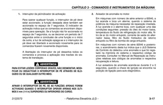 CAPÍTULO 3 - COMANDOS E INSTRUMENTOS DA MÁQUINA
3122573 – Plataforma Elevatória JLG – 3-17
1. Interruptor de pé/indicador de activação
Para operar qualquer função, o interruptor de pé deve
estar accionado; a função desejada deve também ser
accionada no espaço de 7 segundos. O indicador de
activação indica que os comandos se encontram dispo-
níveis para operação. Se a função não for accionada no
espaço de 7 segundos, ou se decorrer um período de 7
segundos entre a conclusão de uma função e o início
da outra, a luz de activação apaga-se e o interruptor de
pé deve ser libertado e accionado novamente para os
comandos ficarem novamente disponíveis.
A libertação do interruptor de pé desactiva todos os
comandos e provoca a aplicação dos travões do sis-
tema de translação.
PARA EVITAR LESÕES CORPORAIS GRAVES, NÃO DESMONTAR, MODI-
FICAR OU DESACTIVAR O INTERRUPTOR DE PÉ ATRAVÉS DE BLO-
QUEIO OU DE QUALQUER OUTRO MEIO.
AFINAR O INTERRUPTOR DE PÉ, SE AS FUNÇÕES APENAS FOREM
ACTIVADAS QUANDO O INTERRUPTOR OPERAR APENAS NOS ÚLTI-
MOS 6 mm (1/4 in) SUPERIORES OU INFERIORES DO CURSO.
2. Avisador de anomalia no motor
Em máquinas com número de série anterior a 62045, a
luz acende e toca um alarme, quando o sistema de
potência da máquina necessitar de reparação imediata.
A luz acende e o alarme toca, com qualquer uma das
condições seguintes: pressão do óleo do motor baixa,
temperatura do fluido de refrigeração do motor alta, fil-
tro de ar do motor entupido, corrente de saída do alter-
nador baixa, filtro do fluido hidráulico de retorno
entupido ou filtro da bomba de carga entupido.
Em máquinas com número de série 62045 e posterio-
res, o acendimento desta luz indica que o JLG Sistema
de Controlo do detectou uma anomalia e que foi regis-
tado na memória do sistema o respectivo código de
anomalia. Consultar no Manual de Reparação as instru-
ções relativas aos códigos de anomalias e respectiva
recuperação e leitura.
A luz avisadora de anomalia acende-se durante 2 a 3
segundos, quando a chave de ignição se encontra na
posição de ligação para auto-diagnóstico.
 