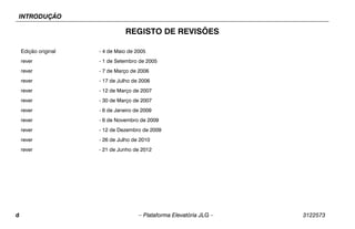 INTRODUÇÃO
d – Plataforma Elevatória JLG – 3122573
REGISTO DE REVISÕES
Edição original - 4 de Maio de 2005
rever - 1 de Setembro de 2005
rever - 7 de Março de 2006
rever - 17 de Julho de 2006
rever - 12 de Março de 2007
rever - 30 de Março de 2007
rever - 6 de Janeiro de 2009
rever - 6 de Novembro de 2009
rever - 12 de Dezembro de 2009
rever - 26 de Julho de 2010
rever - 21 de Junho de 2012
 