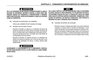 CAPÍTULO 3 - COMANDOS E INSTRUMENTOS DA MÁQUINA
3122573 – Plataforma Elevatória JLG – 3-21
SE A LUZ AVISADORA DE INCLINAÇÃO ACENDER QUANDO A LANÇA É
ELEVADA OU ESTENDIDA, RETRAIR E BAIXAR A LANÇA PARA UMA
POSIÇÃO ABAIXO DA HORIZONTAL E REPOSICIONAR A MÁQUINA
NUM PLANO NIVELADO, ANTES DE ESTENDER A LANÇA OU A ELEVAR
ACIMA DA HORIZONTAL.
10. Indicador de sobrecarga. (se instalado)
Indica que a plataforma tem excesso de carga.
11. Avisador de anomalia na lança
Quando é emitido um alarme e o indicador de Avaria da
Lança se acende ao tentar activar a função da lança da
torre, a função está a ser cortada pelo interruptor de fim-
de-curso da lança da torre. A função não é permitida na
configuração da lança actual.
Quando é emitido um alarme sonoro e o indicador de
Avaria da Lança se acende com uma luz fixa sem uma
tentativa de operação da lança, a lança vertical está
desalinhada.
INTERROMPER O FUNCIONAMENTO SE O COMPONENTE VERTICAL
ESTIVER DESALINHADO OU SE A LUZ DE AVARIA DA LANÇA PERMA-
NECER ACESA.
SE A LANÇA VERTICAL ESTIVER DESALINHADA COM A PLATAFORMA
ELEVADA, BAIXAR A LANÇA PRINCIPAL E O TELESCÓPIO ATÉ QUE A
PLATAFORMA CHEGUE AO SOLO. A FUNÇÃO DE LANÇA DA TORRE
PARA BAIXO É CORTADA NESTAS CONDIÇÕES. COMUNICAR O PRO-
BLEMA AO PESSOAL DE SERVIÇO ADEQUADO. NÃO OPERAR A
MÁQUINA ATÉ QUE A CONDIÇÃO SEJA CORRIGIDA.
12. Indicador de sentido de condução
Quando a lança é rodada para além dos pneus traseiros
motrizes ou ainda mais em ambas as direcções, o indi-
cador de sentido de condução acende-se quando a fun-
ção de condução é seleccionada. Este é um sinal para o
operador para ativar a unidade Orientação Override Swi-
tch e verificar a unidade de controlo direção está correta.
 