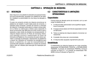 CAPÍTULO 4 - OPERAÇÃO DA MÁQUINA
3122573 – Plataforma Elevatória JLG – 4-1
CAPÍTULO 4. OPERAÇÃO DA MÁQUINA
4.1 DESCRIÇÃO
Esta máquina é uma plataforma elevatória de pessoal hidráu-
lica auto-propulsionada, equipada com plataforma de traba-
lho instalada na extremidade de uma lança de elevação e
rotativa.
O posto de comando primário da máquina encontra-se na
plataforma de trabalho. A partir deste posto de comando, o
operador pode comandar o sentido da marcha e a direcção
da máquina. O operador pode elevar ou baixar a lança supe-
rior ou inferior ou rodá-la para a direita e para a esquerda. A
lança normal pode rodar 360 graus de modo contínuo para a
esquerda e para direita da posição de armazenamento. A
máquina dispõe ainda de um Posto de Comando Inferior,
cuja operação provoca a desactivação do Posto de
Comando da Plataforma. Os comandos do posto inferior per-
mitem a operação da elevação e abaixamento da plataforma
e devem ser utilizados em situações de emergência para
descer a plataforma, em caso de impossibilidade de
comando pelo operador na plataforma. O posto de comando
inferior deve ser utilizado para execução da inspecção pré-
arranque.
4.2 CARACTERÍSTICAS E LIMITAÇÕES
OPERACIONAIS
Capacidades
A lança pode ser elevada acima da horizontal, com ou sem
carga na plataforma, se:
1. A máquina estar posicionada numa superfície regular,
firme e horizontal.
2. A carga se situar abaixo do limite de capacidade nominal
do fabricante.
3. Todos os sistemas da máquina estarem a funcionar cor-
rectamente.
4. A pressão dos pneus ser a recomendada.
5. A máquina estar equipada originalmente pela JLG.
Estabilidade
A estabilidade da máquina baseia-se em duas posições,
designadas ESTABILIDADE FRONTAL e ESTABILIDADE
TRASEIRA. A posição de estabilidade FRONTAL mínima é
indicada na Figura 4-1. e a posição de estabilidade TRA-
SEIRA mínima é indicada na Figura 4-2.
 