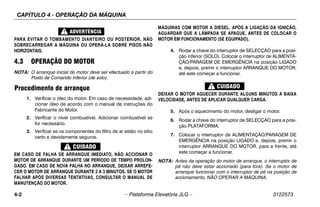 CAPÍTULO 4 - OPERAÇÃO DA MÁQUINA
4-2 – Plataforma Elevatória JLG – 3122573
PARA EVITAR O TOMBAMENTO DIANTEIRO OU POSTERIOR, NÃO
SOBRECARREGAR A MÁQUINA OU OPERÁ-LA SOBRE PISOS NÃO
HORIZONTAIS.
4.3 OPERAÇÃO DO MOTOR
NOTA: O arranque inicial do motor deve ser efectuado a partir do
Posto de Comando Inferior (de solo).
Procedimento de arranque
1. Verificar o óleo do motor. Em caso de necessidade, adi-
cionar óleo de acordo com o manual de instruções do
Fabricante do Motor.
2. Verificar o nível combustível. Adicionar combustível se
for necessário.
3. Verificar se os componentes do filtro de ar estão no sítio
certo e devidamente seguros.
EM CASO DE FALHA DE ARRANQUE IMEDIATO, NÃO ACCIONAR O
MOTOR DE ARRANQUE DURANTE UM PERÍODO DE TEMPO PROLON-
GADO. EM CASO DE NOVA FALHA NO ARRANQUE, DEIXAR ARREFE-
CER O MOTOR DE ARRANQUE DURANTE 2 A 3 MINUTOS. SE O MOTOR
FALHAR APÓS DIVERSAS TENTATIVAS, CONSULTAR O MANUAL DE
MANUTENÇÃO DO MOTOR.
MÁQUINAS COM MOTOR A DIESEL. APÓS A LIGAÇÃO DA IGNIÇÃO,
AGUARDAR QUE A LÂMPADA SE APAGUE, ANTES DE COLOCAR O
MOTOR EM FUNCIONAMENTO (SE EQUIPADO).
4. Rodar a chave do interruptor de SELECÇÃO para a posi-
ção inferior (SOLO). Colocar o interruptor de ALIMENTA-
ÇÃO/PARAGEM DE EMERGÊNCIA na posição LIGADO
e, depois, premir o interruptor ARRANQUE DO MOTOR,
até este começar a funcionar.
DEIXAR O MOTOR AQUECER DURANTE ALGUNS MINUTOS A BAIXA
VELOCIDADE, ANTES DE APLICAR QUALQUER CARGA.
5. Após o aquecimento do motor, desligar o motor.
6. Rodar a chave do interruptor de SELECÇÃO para a posi-
ção PLATAFORMA.
7. Colocar o interruptor de ALIMENTAÇÃO/PARAGEM DE
EMERGÊNCIA na posição LIGADO e, depois, premir o
interruptor ARRANQUE DO MOTOR, para a frente, até
este começar a funcionar.
NOTA: Antes da operação do motor de arranque, o interruptor de
pé não deve estar accionado (para fora). Se o motor de
arranque funcionar com o interruptor de pé na posição de
accionamento, NÃO OPERAR A MÁQUINA.
 