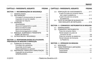 ÍNDICE
3122573 – Plataforma Elevatória JLG – i
CAPÍTULO – PARÁGRAFO, ASSUNTO PÁGINA CAPÍTULO – PARÁGRAFO, ASSUNTO PÁGINA
SECTION - 1 - RECOMENDAÇÕES DE SEGURANÇA
1.1 GENERALIDADES . . . . . . . . . . . . . . . . . . . . . . . . . .1-1
1.2 PRÉ-OPERAÇÃO . . . . . . . . . . . . . . . . . . . . . . . . . . .1-1
Formação e conhecimentos do operador . . . . . 1-1
Inspecção do local de trabalho . . . . . . . . . . . . . 1-2
Inspecção da máquina. . . . . . . . . . . . . . . . . . . . 1-2
1.3 OPERAÇÃO . . . . . . . . . . . . . . . . . . . . . . . . . . . . . . .1-3
Generalidades . . . . . . . . . . . . . . . . . . . . . . . . . . 1-3
Riscos de tropeçamento e queda . . . . . . . . . . . 1-4
Riscos de electrocussão . . . . . . . . . . . . . . . . . . 1-5
Riscos de tombamento . . . . . . . . . . . . . . . . . . . 1-7
Riscos de esmagamento e colisão . . . . . . . . . . 1-8
1.4 REBOQUE, SUSPENSÃO E TRANSPORTE
SOBRE UM VEÍCULO . . . . . . . . . . . . . . . . . . . . . .1-9
1.5 OUTROS RISCOS / SEGURANÇA. . . . . . . . . . . . . .1-9
SECTION - 2 - RESPONSABILIDADES DO UTILIZADOR,
PREPARAÇÃO DA MÁQUINA E INSPECÇÃO
2.1 FORMAÇÃO DO PESSOAL . . . . . . . . . . . . . . . . . . .2-1
Formação dos operadores. . . . . . . . . . . . . . . . . 2-1
Supervisão da formação . . . . . . . . . . . . . . . . . . 2-1
Responsabilidade do operador . . . . . . . . . . . . . 2-1
2.2 PREPARAÇÃO, INSPECÇÃO E MANUTENÇÃO . . .2-2
Inspecção de pré-arranque . . . . . . . . . . . . . . . . 2-4
GENERALIDADES . . . . . . . . . . . . . . . . . . . . . . . 2-8
2.3 VERIFICAÇÃO DE FUNCIONAMENTO . . . . . . . . 2-11
A partir do posto de comando inferior,
sem carga na plataforma: . . . . . . . . . . . . . . . . 2-11
A partir do posto de comando
da plataforma: . . . . . . . . . . . . . . . . . . . . . . . . . 2-15
2.4 TESTE DO SISTEMA DE BLOQUEIO DO
EIXO OSCILANTE (SE INSTALADO) . . . . . . . . . 2-18
SECTION - 3 - COMANDOS E INSTRUMENTOS DA MÁQUINA
3.1 GENERALIDADES. . . . . . . . . . . . . . . . . . . . . . . . . . 3-1
3.2 COMANDOS E INSTRUMENTOS. . . . . . . . . . . . . . 3-1
Posto de comando inferior . . . . . . . . . . . . . . . . . 3-1
Painel avisador do posto de
comando de solo . . . . . . . . . . . . . . . . . . . . . . . 3-6
Posto de comando da plataforma . . . . . . . . . . . 3-9
Painel Indicador de Comando
na Plataforma . . . . . . . . . . . . . . . . . . . . . . . . . 3-16
SECTION - 4 - OPERAÇÃO DA MÁQUINA
4.1 DESCRIÇÃO . . . . . . . . . . . . . . . . . . . . . . . . . . . . . . 4-1
4.2 CARACTERÍSTICAS E LIMITAÇÕES
OPERACIONAIS . . . . . . . . . . . . . . . . . . . . . . . . . . 4-1
Capacidades . . . . . . . . . . . . . . . . . . . . . . . . . . . . 4-1
Estabilidade. . . . . . . . . . . . . . . . . . . . . . . . . . . . . 4-1
 