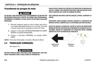 CAPÍTULO 4 - OPERAÇÃO DA MÁQUINA
4-6 – Plataforma Elevatória JLG – 3122573
Procedimento de paragem do motor
SE DEVIDO A UMA DEFICIÊNCIA DE FUNCIONAMENTO DO MOTOR FOR
NECESSÁRIO DESLIGAR O MOTOR DE FORMA NÃO PROGRAMADA,
DETERMINAR E CORRIGIR A CAUSA ANTES DE RETOMAR QUALQUER
OPERAÇÃO.
1. Remover qualquer carga do motor e deixar este funcio-
nar a baixa velocidade durante 3 a 5 minutos, de modo
a reduzir ainda mais a temperatura interna do motor.
2. Colocar o interruptor POTÊNCIA/PARAGEM DE EMER-
GÊNCIA na posição DESLIGADA.
3. Colocar o interruptor PRINCIPAL na posição DESLI-
GADO.
NOTA: Para mais informações, consultar o Manual do Motor.
4.4 TRANSLAÇÃO (CONDUÇÃO)
(Ver Figura 4-4.)
EM PISOS IRREGULARES, INSTÁVEIS E NÃO HORIZONTAIS, NÃO CON-
DUZIR A MÁQUINA COM A LANÇA ACIMA DA HORIZONTAL.
PARA EVITAR A PERDA DO CONTROLO DA DIRECÇÃO DA MÁQUINA OU
QUE ELA TOMBE, NÃO CONDUZIR EM PISOS COM INCLINAÇÃO SUPE-
RIOR À INDICADA NA CHAPA DO NÚMERO DE SÉRIE.
NÃO CONDUZIR EM PISOS COM INCLINAÇÃO LATERAL SUPERIOR A 5
GRAUS.
PROCEDER COM EXTREMO CUIDADO DURANTE A CONDUÇÃO EM
MARCHA-ATRÁS E SEMPRE QUE A PLATAFORMA ESTIVER ELEVADA.
ANTES DE INICIAR A CONDUÇÃO, NOTAR AS SETAS DE ORIENTAÇÃO
BRANCAS/PRETAS AFIXADAS NOS COMANDOS DO CHASSIS E DA PLA-
TAFORMA. MOVER OS COMANDOS DA CONDUÇÃO PARA O MESMO
SENTIDO DA SETA DE ORIENTAÇÃO DESEJADA.
MARCHA À
FRENTE
MARCHA-
ATRÁS
 