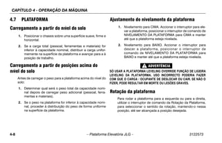 CAPÍTULO 4 - OPERAÇÃO DA MÁQUINA
4-8 – Plataforma Elevatória JLG – 3122573
4.7 PLATAFORMA
Carregamento a partir do nível do solo
1. Posicionar o chassis sobre uma superfície suave, firme e
horizontal.
2. Se a carga total (pessoal, ferramentas e materiais) for
inferior à capacidade nominal, distribuir a carga unifor-
memente na superfície da plataforma e avançar para a à
posição de trabalho.
Carregamento a partir de posições acima do
nível do solo
Antes de carregar o peso para a plataforma acima do nível do
solo:
1. Determinar qual será o peso total da capacidade nomi-
nal depois de carregar peso adicional (pessoal, ferra-
mentas e materiais).
2. Se o peso na plataforma for inferior à capacidade nomi-
nal, proceder à distribuição do peso de forma uniforme
na superfície da plataforma.
Ajustamento do nivelamento da plataforma
1. Nivelamento para CIMA. Accionar o interruptor para ele-
var a plataforma, posicionar o interruptor de comando de
NIVELAMENTO DA PLATAFORMA para CIMA e manter
até que a plataforma esteja nivelada.
2. Nivelamento para BAIXO. Accionar o interruptor para
descer a plataforma, posicionar o interruptor de
comando de NIVELAMENTO DA PLATAFORMA para
BAIXO e manter até que a plataforma esteja nivelada.
SÓ USAR A PLATAFORMA LEVELING OVERRIDE FUNÇÃO DE LIGEIRA
LEVELING DA PLATAFORMA. USO INCORRECTO PODERIA FAZER
COM QUE O CARGA / OCUPANTE DE DESLOCAR OU CAIR. SE NÃO O
FIZER, PODE RESULTAR EM MORTE OU LESÕES GRAVES.
Rotação da plataforma
Para rodar a plataforma para a esquerda ou para a direita,
utilizar o interruptor de comando da Rotação da Plataforma,
para seleccionar o sentido da rotação, mantendo-o nessa
posição, até ser alcançada a posição desejada.
 