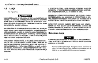 CAPÍTULO 4 - OPERAÇÃO DA MÁQUINA
4-10 – Plataforma Elevatória JLG – 3122573
4.8 LANÇA
(Ver Figura 4-2.)
UMA LUZ DE ALARME DE INCLINAÇÃO DE COR LARANJA SITUADA NA
CONSOLA DE COMANDO, ACENDE QUANDO O CHASSIS SE ENCONTRA
NUMA POSIÇÃO EXTREMAMENTE INCLINADA (5 GRAUS OU SUPE-
RIOR). NÃO GIRAR, ESTENDER OU ELEVAR A LANÇA PRINCIPAL ACIMA
DA HORIZONTAL QUANDO ILUMINADO.
NÃO DEPENDER DO ALARME DE INCLINAÇÃO COMO UMA INDICAÇÃO
FIÁVEL SOBRE O NIVELAMENTO DO CHASSIS. O ALARME DE INCLINA-
ÇÃO INDICA QUE O CHASSIS SE ENCONTRA NUMA POSIÇÃO EXTRE-
MAMENTE INCLINADA (5 GRAUS OU SUPERIOR). O CHASSIS DEVE
ESTAR NIVELADO ANTES DA ROTAÇÃO, EXTENSÃO OU ELEVAÇÃO DA
LANÇA DE TORRE ACIMA DA HORIZONTAL.
PARA IMPEDIR O TOMBAMENTO, SE A LUZ DE ALARME DE INCLINA-
ÇÃO DE COR LARANJA ACENDER QUANDO A LANÇA PRINCIPAL SE
ENCONTRA ESTENDIDA OU ELEVADA ACIMA DA HORIZONTAL,
RETRAIR OU DESCER A PLATAFORMA ATÉ CERCA DO NÍVEL DO SOLO.
EM SEGUIDA, REPOSICIONAR A MÁQUINA DE FORMA A QUE O CHAS-
SIS FIQUE NIVELADO ANTES DA EXTENSÃO OU ELEVAÇÃO DA LANÇA
PRINCIPAL.
A DESLOCAÇÃO COM A LANÇA PRINCIPAL RETRAÍDA E ABAIXO DA
HORIZONTAL É PERMITIDA EM INCLINAÇÕES LATERAIS E LONGITUDI-
NAIS ESPECIFICADAS NA PLACA DO NÚMERO DE SÉRIE.
PARA EVITAR LESÕES CORPORAIS GRAVES, NÃO OPERAR O EQUIPA-
MENTO SE ALGUMAS DAS ALAVANCAS OU INTERRUPTORES DE CON-
TROLO DOS MOVIMENTOS DA PLATAFORMA NÃO REGRESSAREM À
POSIÇÃO DE DESLIGADO OU PONTO-MORTO QUANDO LIBERTADOS.
PARA EVITAR COLISÕES E LESÕES CORPORAIS, CASO A PLATA-
FORMA NÃO PARE QUANDO UM INTERRUPTOR OU ALAVANCA DE
COMANDO É LIBERTADO, REMOVER O PÉ DO INTERRUPTOR DE PÉ OU
UTILIZAR A PARAGEM DE EMERGÊNCIA PARA PARAR A MÁQUINA.
Rotação da lança
GARANTIR QUE O DISPOSITIVO DE BLOQUEIO DA PLATAFORMA GIRA-
TÓRIA SE ENCONTRA DESENGRENADO ANTES DE INICIAR QUALQUER
OPERAÇÃO DE ROTAÇÃO.
Accionar o interruptor de pé. Para girar a lança, posicionar o
interruptor de comando GIRATÓRIA ou controlador para a
DIREITA ou para a ESQUERDA no sentido desejado.
 